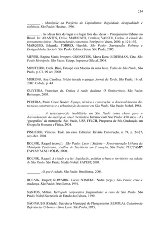 214
________ . Metrópole na Periferia do Capitalismo: ilegalidade, desigualdade e
violência. São Paulo: Hucitec, 1996.
________ . As idéias fora do lugar e o lugar fora das idéias – Planejamento Urbano no
Brasil. In: ARANTES, Otília; MARICATO, Ermínia; VAINER, Carlos. A cidade do
pensamento único - Desmanchando consensos. Petrópolis: Vozes, 2000. p. 121-192.
MARQUES, Eduardo; TORRES, Haroldo. São Paulo: Segregação, Pobreza e
Desigualdades Sociais. São Paulo: Editora Senac São Paulo, 2005.
MEYER, Regina Maria Prosperi; GRONSTEIN, Marta Dora; BIDERMAN, Ciro. São
Paulo Metrópole. São Paulo: Edusp; Imprensa Oficial, 2004.
MONTEIRO, Carla. Rico, Tatuapé vira Moema da zona leste. Folha de São Paulo, São
Paulo, p. C1, 09 set. 2000.
MORENO, Ana Carolina. Prédio invade o parque. Jornal da Tarde, São Paulo, 16 jul.
2007. Cidade, p. 4A.
OLIVEIRA, Francisco de. Crítica à razão dualista. O Ornitorrinco. São Paulo:
Boitempo, 2003.
PEREIRA, Paulo Cesar Xavier. Espaço, técnica e construção: o desenvolvimento das
técnicas construtivas e a urbanização do morar em São Paulo. São Paulo: Nobel, 1988.
________ . A reestruturação imobiliária em São Paulo como chave para o
desvendamento da metrópole atual. Seminário Internacional São Paulo: 450 anos – As
‘geografias’ da metrópole. São Paulo, USP, FFLCH, Programa de Pós-Graduação em
Geografia Humana e Física, 2004.
PINHEIRO, Vinícius. Tudo em casa. Editorial. Revista Construção, n. 78, p. 24-27,
nov./dez. 2004.
ROLNIK, Raquel (coord.). São Paulo: Leste / Sudeste – Reestruturação Urbana da
Metrópole Paulistana: Análise de Territórios em Transição. São Paulo: PUCCAMP/
FAPESP/ SESC/ PÓLIS, 2000.
ROLNIK, Raquel. A cidade e a lei: legislação, política urbana e territórios na cidade
de São Paulo. São Paulo: Studio Nobel: FAPESP, 2003.
________ . O que é cidade. São Paulo: Brasiliense, 2004.
ROLNIK, Raquel; KOWARIK, Lucio; SOMEKH, Nadia (orgs.). São Paulo: crise e
mudança. São Paulo: Brasiliense, 1991.
SANTOS, Milton. Metrópole corporativa fragmentada: o caso de São Paulo. São
Paulo: Nobel/Secretaria de Estado da Cultura, 1990.
SÃO PAULO (Cidade). Secretaria Municipal do Planejamento (SEMPLA). Cadastro de
Referências Urbanas - Zona Leste. São Paulo, 1985.
 