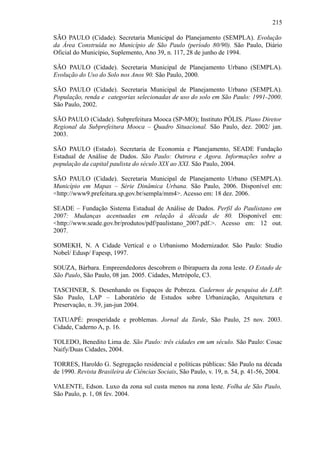 215
SÃO PAULO (Cidade). Secretaria Municipal do Planejamento (SEMPLA). Evolução
da Área Construída no Município de São Paulo (período 80/90). São Paulo, Diário
Oficial do Município, Suplemento, Ano 39, n. 117, 28 de junho de 1994.
SÃO PAULO (Cidade). Secretaria Municipal de Planejamento Urbano (SEMPLA).
Evolução do Uso do Solo nos Anos 90. São Paulo, 2000.
SÃO PAULO (Cidade). Secretaria Municipal de Planejamento Urbano (SEMPLA).
População, renda e categorias selecionadas de uso do solo em São Paulo: 1991-2000.
São Paulo, 2002.
SÃO PAULO (Cidade). Subprefeitura Mooca (SP-MO); Instituto PÓLIS. Plano Diretor
Regional da Subprefeitura Mooca – Quadro Situacional. São Paulo, dez. 2002/ jan.
2003.
SÃO PAULO (Estado). Secretaria de Economia e Planejamento, SEADE Fundação
Estadual de Análise de Dados. São Paulo: Outrora e Agora. Informações sobre a
população da capital paulista do século XIX ao XXI. São Paulo, 2004.
SÃO PAULO (Cidade). Secretaria Municipal de Planejamento Urbano (SEMPLA).
Município em Mapas – Série Dinâmica Urbana. São Paulo, 2006. Disponível em:
<http://www9.prefeitura.sp.gov.br/sempla/mm4>. Acesso em: 18 dez. 2006.
SEADE – Fundação Sistema Estadual de Análise de Dados. Perfil do Paulistano em
2007: Mudanças acentuadas em relação à década de 80. Disponível em:
<http://www.seade.gov.br/produtos/pdf/paulistano_2007.pdf.>. Acesso em: 12 out.
2007.
SOMEKH, N. A Cidade Vertical e o Urbanismo Modernizador. São Paulo: Studio
Nobel/ Edusp/ Fapesp, 1997.
SOUZA, Bárbara. Empreendedores descobrem o Ibirapuera da zona leste. O Estado de
São Paulo, São Paulo, 08 jan. 2005. Cidades, Metrópole, C3.
TASCHNER, S. Desenhando os Espaços de Pobreza. Cadernos de pesquisa do LAP.
São Paulo, LAP – Laboratório de Estudos sobre Urbanização, Arquitetura e
Preservação, n. 39, jan-jun 2004.
TATUAPÉ: prosperidade e problemas. Jornal da Tarde, São Paulo, 25 nov. 2003.
Cidade, Caderno A, p. 16.
TOLEDO, Benedito Lima de. São Paulo: três cidades em um século. São Paulo: Cosac
Naify/Duas Cidades, 2004.
TORRES, Haroldo G. Segregação residencial e políticas públicas: São Paulo na década
de 1990. Revista Brasileira de Ciências Sociais, São Paulo, v. 19, n. 54, p. 41-56, 2004.
VALENTE, Edson. Luxo da zona sul custa menos na zona leste. Folha de São Paulo,
São Paulo, p. 1, 08 fev. 2004.
 