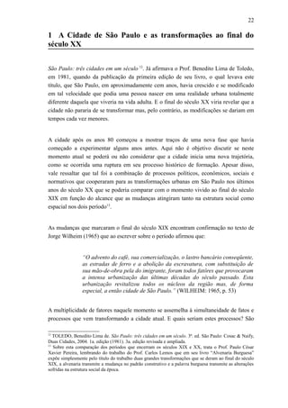 22
1 A Cidade de São Paulo e as transformações ao final do
século XX
São Paulo: três cidades em um século 12
. Já afirmava o Prof. Benedito Lima de Toledo,
em 1981, quando da publicação da primeira edição de seu livro, o qual levava este
título, que São Paulo, em aproximadamente cem anos, havia crescido e se modificado
em tal velocidade que podia uma pessoa nascer em uma realidade urbana totalmente
diferente daquela que viveria na vida adulta. E o final do século XX viria revelar que a
cidade não pararia de se transformar mas, pelo contrário, as modificações se dariam em
tempos cada vez menores.
A cidade após os anos 80 começou a mostrar traços de uma nova fase que havia
começado a experimentar alguns anos antes. Aqui não é objetivo discutir se neste
momento atual se poderá ou não considerar que a cidade inicia uma nova trajetória,
como se ocorrida uma ruptura em seu processo histórico de formação. Apesar disso,
vale ressaltar que tal foi a combinação de processos políticos, econômicos, sociais e
normativos que cooperaram para as transformações urbanas em São Paulo nos últimos
anos do século XX que se poderia comparar com o momento vivido ao final do século
XIX em função do alcance que as mudanças atingiram tanto na estrutura social como
espacial nos dois período13
.
As mudanças que marcaram o final do século XIX encontram confirmação no texto de
Jorge Wilheim (1965) que ao escrever sobre o período afirmou que:
“O advento do café, sua comercialização, o lastro bancário conseqüente,
as estradas de ferro e a abolição da escravatura, com substituição de
sua mão-de-obra pela do imigrante, foram todos fatôres que provocaram
a intensa urbanização das últimas décadas do século passado. Esta
urbanização revitalizou todos os núcleos da região mas, de forma
especial, a então cidade de São Paulo.” (WILHEIM: 1965, p. 53)
A multiplicidade de fatores naquele momento se assemelha à simultaneidade de fatos e
processos que vem transformando a cidade atual. E quais seriam estes processos? São
12
TOLEDO, Benedito Lima de. São Paulo: três cidades em um século. 3ª. ed. São Paulo: Cosac & Naify,
Duas Cidades, 2004. 1a. edição (1981). 3a. edição revisada e ampliada.
13
Sobre esta comparação dos períodos que encerram os séculos XIX e XX, trata o Prof. Paulo César
Xavier Pereira, lembrando do trabalho do Prof. Carlos Lemos que em seu livro “Alvenaria Burguesa”
expõe simplesmente pelo título do trabalho duas grandes transformações que se deram ao final do século
XIX, a alvenaria transmite a mudança no padrão construtivo e a palavra burguesa transmite as alterações
sofridas na estrutura social da época.
 