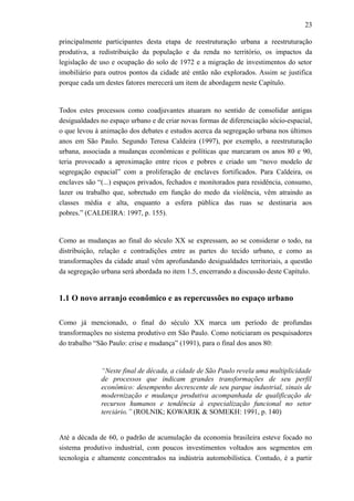 23
principalmente participantes desta etapa de reestruturação urbana a reestruturação
produtiva, a redistribuição da população e da renda no território, os impactos da
legislação de uso e ocupação do solo de 1972 e a migração de investimentos do setor
imobiliário para outros pontos da cidade até então não explorados. Assim se justifica
porque cada um destes fatores merecerá um item de abordagem neste Capítulo.
Todos estes processos como coadjuvantes atuaram no sentido de consolidar antigas
desigualdades no espaço urbano e de criar novas formas de diferenciação sócio-espacial,
o que levou à animação dos debates e estudos acerca da segregação urbana nos últimos
anos em São Paulo. Segundo Teresa Caldeira (1997), por exemplo, a reestruturação
urbana, associada a mudanças econômicas e políticas que marcaram os anos 80 e 90,
teria provocado a aproximação entre ricos e pobres e criado um “novo modelo de
segregação espacial” com a proliferação de enclaves fortificados. Para Caldeira, os
enclaves são “(...) espaços privados, fechados e monitorados para residência, consumo,
lazer ou trabalho que, sobretudo em função do medo da violência, vêm atraindo as
classes média e alta, enquanto a esfera pública das ruas se destinaria aos
pobres.” (CALDEIRA: 1997, p. 155).
Como as mudanças ao final do século XX se expressam, ao se considerar o todo, na
distribuição, relação e contradições entre as partes do tecido urbano, e como as
transformações da cidade atual vêm aprofundando desigualdades territoriais, a questão
da segregação urbana será abordada no item 1.5, encerrando a discussão deste Capítulo.
1.1 O novo arranjo econômico e as repercussões no espaço urbano
Como já mencionado, o final do século XX marca um período de profundas
transformações no sistema produtivo em São Paulo. Como noticiaram os pesquisadores
do trabalho “São Paulo: crise e mudança” (1991), para o final dos anos 80:
“Neste final de década, a cidade de São Paulo revela uma multiplicidade
de processos que indicam grandes transformações de seu perfil
econômico: desempenho decrescente de seu parque industrial, sinais de
modernização e mudança produtiva acompanhada de qualificação de
recursos humanos e tendência à especialização funcional no setor
terciário.” (ROLNIK; KOWARIK & SOMEKH: 1991, p. 140)
Até a década de 60, o padrão de acumulação da economia brasileira esteve focado no
sistema produtivo industrial, com poucos investimentos voltados aos segmentos em
tecnologia e altamente concentrados na indústria automobilística. Contudo, é a partir
 