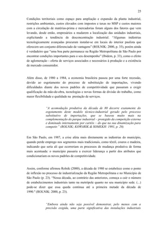 25
Condições territoriais como espaço para ampliação e expansão da planta industrial,
restrições ambientais, custos elevados com impostos e taxas no MSP e custos maiores
com a circulação de matérias-prima e mercadorias foram alguns dos fatores que vem
levando, desde então, empresários a mudarem a localização das unidades industriais,
explicitando a tendência de desconcentração industrial. “Algumas indústrias
tecnologicamente avançadas procuram instalar-se em locais do interior paulista que
oferecem um conjunto diferenciado de vantagens” (ROLNIK: 2000, p. 33), porém ainda
é verdadeiro que “uma boa parte permanece na Região Metropolitana de São Paulo por
encontrar condições importantes para o seu desempenho” (Ibidem, p. 33), como o efeito
de aglomeração - oferta de serviços associados e necessários à produção e a existência
de mercado consumidor.
Além disso, de 1980 a 1984, a economia brasileira passou por uma forte recessão,
devido ao esgotamento do processo de substituição de importações, vivendo
dificuldades diante dos novos padrões de competitividade que passaram a exigir
qualificação da mão-de-obra, tecnologias e novas formas de divisão do trabalho, como
maior flexibilidade e qualidade na prestação de serviços.
“A acomodação produtiva da década de 80 decorre exatamente do
esgotamento deste modelo técnico-industrial gerado pelo processo
substitutivo de importações, que se baseou muito mais na
complementação do parque industrial – protegido da competição externa
e dominado internamente por cartéis – do que na sua dinamização para
competir.” (ROLNIK; KOWARIK & SOMEKH: 1991, p. 20)
Em São Paulo, em 1987, a crise afeta mais diretamente as indústrias do município,
quando perde emprego nos segmentos mais tradicionais, como têxtil, couros e madeira,
indicando que seria ali que ocorreriam os processos de mudança produtiva de forma
mais acentuada: o município passaria a exercer liderança a partir dos atributos que
condicionariam os novos padrões de competitividade.
Assim, conforme afirmou Rolnik (2000), a década de 1980 se estabelece como o ponto
de inflexão no processo de industrialização da Região Metropolitana e no Município de
São Paulo (p. 23). “Nessa década, ao contrário das anteriores, começa a cair o número
de estabelecimentos industriais tanto na metrópole quanto no seu município sede. (...)
pode-se dizer que essa queda continua até a primeira metade da década de
1990." (ROLNIK: 2000, p. 23).
“Embora ainda não seja possível demonstrar, pelo menos com a
precisão exigida, uma parte significativa das instalações industriais
 