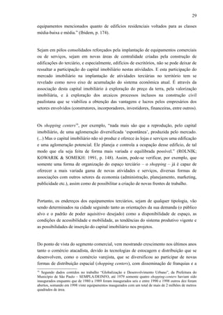29
equipamentos mencionados quanto de edifícios residenciais voltados para as classes
média-baixa e média.” (Ibidem, p. 174).
Sejam em pólos consolidados reforçados pela implantação de equipamentos comerciais
ou de serviços, sejam em novas áreas de centralidade criadas pela construção de
edificações do terciário, e especialmente, edifícios de escritórios, não se pode deixar de
ressaltar a participação do capital imobiliário nestas atividades. E esta participação do
mercado imobiliário na implantação de atividades terciárias no território tem se
revelado como novo eixo de acumulação do sistema econômica atual. É através da
associação desta capital imobiliário à exploração do preço da terra, pela valorização
imobiliária, e à exploração dos arcaicos processos inclusos na construção civil
paulistana que se viabiliza a obtenção das vantagens e lucros pelos empresários dos
setores envolvidos (construtores, incorporadores, investidores, financeiras, entre outros).
Os shopping centers16
, por exemplo, “nada mais são que a reprodução, pelo capital
imobiliário, de uma aglomeração diversificada ‘espontânea’, produzida pelo mercado.
(...) Mas o capital imobiliário não só produz e oferece às lojas e serviços uma edificação
e uma aglomeração potencial. Ele planeja e controla a ocupação desse edifício, de tal
modo que ela seja feita de forma mais variada e equilibrada possível.” (ROLNIK;
KOWARIK & SOMEKH: 1991, p. 148). Assim, pode-se verificar, por exemplo, que
somente uma forma de organização do espaço terciário – o shopping – já é capaz de
oferecer a mais variada gama de novas atividades e serviços, diversas formas de
associações com outros setores da economia (administração, planejamento, marketing,
publicidade etc.), assim como de possibilitar a criação de novas frentes de trabalho.
Portanto, os endereços dos equipamentos terciários, sejam de qualquer tipologia, vão
sendo determinados na cidade seguindo tanto as orientações da sua demanda (o público
alvo e o padrão de poder aquisitivo desejado) como a disponibilidade de espaço, as
condições de acessibilidade e mobilidade, as tendências do sistema produtivo vigente e
as possibilidades de inserção do capital imobiliário nos projetos.
Do ponto de vista do segmento comercial, vem mostrando crescimento nos últimos anos
tanto o comércio atacadista, devido às tecnologias de estocagem e distribuição que se
desenvolvem, como o comércio varejista, que se diversificou ao participar de novas
formas de distribuição espacial (shopping centers), com disseminação de franquias e a
16
Segundo dados contidos no trabalho “Globalização e Desenvolvimento Urbano”, da Prefeitura do
Município de São Paulo – SEMPLA/DEINFO, até 1979 somente quatro shopping-centers haviam sido
inaugurados enquanto que de 1980 a 1989 foram inaugurados seis e entre 1990 e 1998 outros dez foram
abertos, somando em 1998 vinte equipamentos inaugurados com um total de mais de 2 milhões de metros
quadrados de área.
 