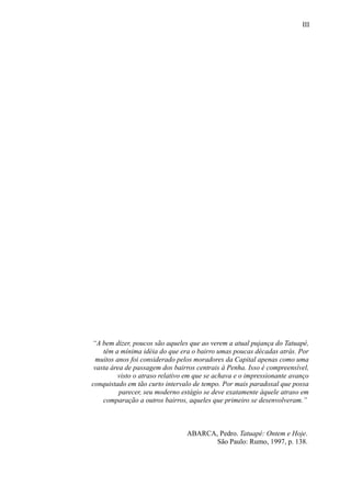III
“A bem dizer, poucos são aqueles que ao verem a atual pujança do Tatuapé,
têm a mínima idéia do que era o bairro umas poucas décadas atrás. Por
muitos anos foi considerado pelos moradores da Capital apenas como uma
vasta área de passagem dos bairros centrais à Penha. Isso é compreensível,
visto o atraso relativo em que se achava e o impressionante avanço
conquistado em tão curto intervalo de tempo. Por mais paradoxal que possa
parecer, seu moderno estágio se deve exatamente àquele atraso em
comparação a outros bairros, aqueles que primeiro se desenvolveram.”
ABARCA, Pedro. Tatuapé: Ontem e Hoje.
São Paulo: Rumo, 1997, p. 138.
 