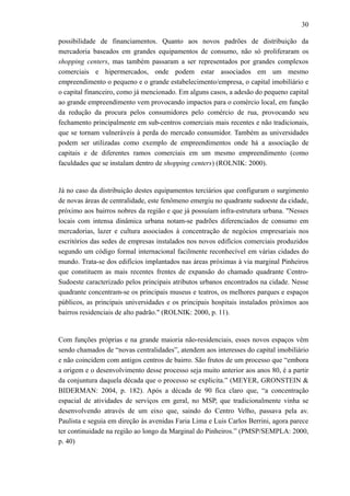 30
possibilidade de financiamentos. Quanto aos novos padrões de distribuição da
mercadoria baseados em grandes equipamentos de consumo, não só proliferaram os
shopping centers, mas também passaram a ser representados por grandes complexos
comerciais e hipermercados, onde podem estar associados em um mesmo
empreendimento o pequeno e o grande estabelecimento/empresa, o capital imobiliário e
o capital financeiro, como já mencionado. Em alguns casos, a adesão do pequeno capital
ao grande empreendimento vem provocando impactos para o comércio local, em função
da redução da procura pelos consumidores pelo comércio de rua, provocando seu
fechamento principalmente em sub-centros comerciais mais recentes e não tradicionais,
que se tornam vulneráveis à perda do mercado consumidor. Também as universidades
podem ser utilizadas como exemplo de empreendimentos onde há a associação de
capitais e de diferentes ramos comerciais em um mesmo empreendimento (como
faculdades que se instalam dentro de shopping centers) (ROLNIK: 2000).
Já no caso da distribuição destes equipamentos terciários que configuram o surgimento
de novas áreas de centralidade, este fenômeno emergiu no quadrante sudoeste da cidade,
próximo aos bairros nobres da região e que já possuíam infra-estrutura urbana. "Nesses
locais com intensa dinâmica urbana notam-se padrões diferenciados de consumo em
mercadorias, lazer e cultura associados à concentração de negócios empresariais nos
escritórios das sedes de empresas instalados nos novos edifícios comerciais produzidos
segundo um código formal internacional facilmente reconhecível em várias cidades do
mundo. Trata-se dos edifícios implantados nas áreas próximas à via marginal Pinheiros
que constituem as mais recentes frentes de expansão do chamado quadrante Centro-
Sudoeste caracterizado pelos principais atributos urbanos encontrados na cidade. Nesse
quadrante concentram-se os principais museus e teatros, os melhores parques e espaços
públicos, as principais universidades e os principais hospitais instalados próximos aos
bairros residenciais de alto padrão." (ROLNIK: 2000, p. 11).
Com funções próprias e na grande maioria não-residenciais, esses novos espaços vêm
sendo chamados de “novas centralidades”, atendem aos interesses do capital imobiliário
e não coincidem com antigos centros de bairro. São frutos de um processo que “embora
a origem e o desenvolvimento desse processo seja muito anterior aos anos 80, é a partir
da conjuntura daquela década que o processo se explicita.” (MEYER, GRONSTEIN &
BIDERMAN: 2004, p. 182). Após a década de 90 fica claro que, “a concentração
espacial de atividades de serviços em geral, no MSP, que tradicionalmente vinha se
desenvolvendo através de um eixo que, saindo do Centro Velho, passava pela av.
Paulista e seguia em direção às avenidas Faria Lima e Luis Carlos Berrini, agora parece
ter continuidade na região ao longo da Marginal do Pinheiros.” (PMSP/SEMPLA: 2000,
p. 40)
 