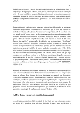 31
Incentivadas pelo Poder Público, com a realização de obras de infra-estrutura viária e
implantação de Operações Urbanas, com grande participação do setor da construção
civil e do ramo imobiliário, tais centralidades contém os mais novos e tecnologicamente
avançados projetos de edifícios, os quais procuram transmitir, como lembrou Rolnik
(2000) o “código formal internacional”, garantindo a São Paulo a imagem de “cidade-
global”.
Empreendimentos realizados com materiais construtivos diferenciados e programas
inovadores proporcionam a composição de um cenário que já levou São Paulo a ser
incluída no rol de cidades-globais. “Essa suposta ‘vocação’ da cidade de São Paulo para
ser ‘cidade-global’ passou então a ser discutida na academia, propagandeada pela mídia,
festejada pelo capital imobiliário e incentivada pelo poder público, usando-se como
prova o fato de que vêm surgindo na cidade, desde meados da década de 80, novos
bairros ‘de negócios’, concentrações de edifícios que a nomenclatura ‘globalizada’
convencionou chamar de ‘inteligentes’, justamente pela sua tecnologia de conexão com
as mais avançadas técnicas da comunicação global (...) Como de fato houve ali um
acréscimo de cerca de 2 milhões de metros quadrados construídos entre 1991 e 2000,
com um número razoável de mega-empreendimentos imobiliários terciários, isso parece
ser prova suficiente de que afinal podemos sim ser uma cidade-global, sem que haja
qualquer preocupação em verificar se as dinâmicas e as disputas de poder que regem
essa produção têm de fato algo a ver com a chamada ‘globalização’. Em outras palavras,
o que parece legitimar a condição de ‘cidade-global’ é tão somente a existência de um
mercado imobiliário terciário que abriga empresas ‘transnacionais’.” (FERREIRA:
2004, p. 2-3).
Construir a imagem de cidade-global sempre foi de interesse dos setores envolvidos
com sua criação (desde o Poder Público ao mercado imobiliário aliado à burguesia) os
quais se utilizam dessa imagem de forma ideológica para garantir sua dominação.
Assim, vêm se tornado cada vez mais importante o marketing imobiliário que, com suas
estratégias, visa buscar agregar valor ao “negócio da globalização” e cujo discurso “foi
incorporado pelas elites como o instrumento mais apropriado, no novo contexto do
capitalismo financeiro, para perpetuar uma nova imposição de incorporação dos
progressos técnicos do capitalismo hegemônico que somente a ela beneficiará e lhe
garantirá a manutenção de sua hegemonia interna.” (Ibidem, p. 19).
1.2 Uso do solo e o mercado imobiliário residencial
A história do mercado imobiliário na cidade de São Paulo tem suas origens em meados
do século XIX, quando a terra, até então destituída de valor, passa a tê-lo com a
 