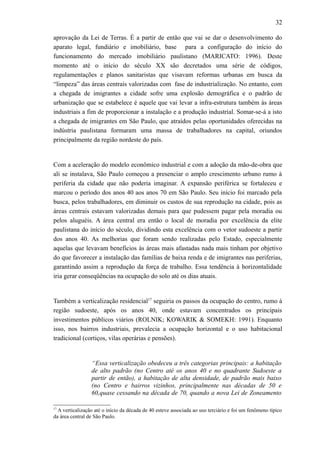 32
aprovação da Lei de Terras. É a partir de então que vai se dar o desenvolvimento do
aparato legal, fundiário e imobiliário, base para a configuração do início do
funcionamento do mercado imobiliário paulistano (MARICATO: 1996). Deste
momento até o início do século XX são decretados uma série de códigos,
regulamentações e planos sanitaristas que visavam reformas urbanas em busca da
“limpeza” das áreas centrais valorizadas com fase de industrialização. No entanto, com
a chegada de imigrantes a cidade sofre uma explosão demográfica e o padrão de
urbanização que se estabelece é aquele que vai levar a infra-estrutura também às áreas
industriais a fim de proporcionar a instalação e a produção industrial. Somar-se-á a isto
a chegada de imigrantes em São Paulo, que atraídos pelas oportunidades oferecidas na
indústria paulistana formaram uma massa de trabalhadores na capital, oriundos
principalmente da região nordeste do país.
Com a aceleração do modelo econômico industrial e com a adoção da mão-de-obra que
ali se instalava, São Paulo começou a presenciar o amplo crescimento urbano rumo à
periferia da cidade que não poderia imaginar. A expansão periférica se fortaleceu e
marcou o período dos anos 40 aos anos 70 em São Paulo. Seu início foi marcado pela
busca, pelos trabalhadores, em diminuir os custos de sua reprodução na cidade, pois as
áreas centrais estavam valorizadas demais para que pudessem pagar pela moradia ou
pelos aluguéis. A área central era então o local de moradia por excelência da elite
paulistana do início do século, dividindo esta excelência com o vetor sudoeste a partir
dos anos 40. As melhorias que foram sendo realizadas pelo Estado, especialmente
aquelas que levavam benefícios às áreas mais afastadas nada mais tinham por objetivo
do que favorecer a instalação das famílias de baixa renda e de imigrantes nas periferias,
garantindo assim a reprodução da força de trabalho. Essa tendência à horizontalidade
iria gerar conseqüências na ocupação do solo até os dias atuais.
Também a verticalização residencial17
seguiria os passos da ocupação do centro, rumo à
região sudoeste, após os anos 40, onde estavam concentrados os principais
investimentos públicos viários (ROLNIK; KOWARIK & SOMEKH: 1991). Enquanto
isso, nos bairros industriais, prevalecia a ocupação horizontal e o uso habitacional
tradicional (cortiços, vilas operárias e pensões).
“Essa verticalização obedeceu a três categorias principais: a habitação
de alto padrão (no Centro até os anos 40 e no quadrante Sudoeste a
partir de então), a habitação de alta densidade, de padrão mais baixo
(no Centro e bairros vizinhos, principalmente nas décadas de 50 e
60,quase cessando na década de 70, quando a nova Lei de Zoneamento
17
A verticalização até o início da década de 40 esteve associada ao uso terciário e foi um fenômeno típico
da área central de São Paulo.
 