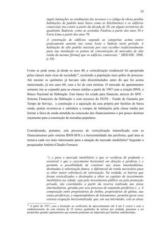 33
impôs limitações no rendimento dos terrenos e o código de obras proibiu
habitações de padrão mais baixo como as Kitchinettes) e os edifícios
comerciais (no centro a partir da década de 30, em alguns territórios do
quadrante Sudoeste, como as avenidas Paulista a partir dos anos 50 e
Faria Lima a partir dos anos 70.
A construção de edifícios segundo as categorias acima esteve
praticamente ausente nas zonas Leste e Sudeste neste período. A
habitação de alto padrão inexistiu por esta escolher tradicionalmente
para sua instalação os pontos de concentração de mercados de alta
renda da mesma [forma] que os edifícios comerciais.” (ROLNIK: 2000,
p. 63)
Como se pode notar, já desde os anos 40, a verticalização residencial foi apropriada
pelas classes mais ricas da sociedade18
, excluindo a população mais pobre do processo.
Até mesmo os quitinetes já haviam sido desestimulados antes do que foi acima
mencionado, já nos anos 60, com a lei de cota mínima. O mercado de apartamentos
somente iria se expandir para as classes médias a partir de 1967 com a criação BNH, o
Banco Nacional de Habitação. Este banco foi criado para financiar, através do SFH –
Sistema Financeiro da Habitação e com recursos do FGTS – Fundo de Garantia por
Tempo de Serviço, a construção e a aquisição da casa própria por famílias de baixa
renda, porém reverteu-se e subsidiou a compra de habitações pela classe média por
limitar a faixa de renda atendida na concessão dos financiamentos e por pouco destinar
orçamento para a construção de moradias populares.
Considerando, portanto, este processo de verticalização intensificado com os
financiamentos pelo sistema BNH-SFH e a horizontalidade das periferias, qual área se
tornava cada vez mais interessante para a atuação do mercado imobiliário? Segundo o
pesquisador Antônio Cláudio Fonseca:
“(...) para o mercado imobiliário o que se verificou de profundo e
essencial é que o crescimento horizontal em direção à periferia (...)
permitiu a possibilidade de construir nas áreas intermediárias,
destinadas à valorização futura, o diferencial de renda necessário para
se obter maior sobrelucro de valorização. Na verdade, os bairros que
foram verticalizados e destinados a obter os capitais de investimento
imobiliário na cidade, seja pelo investimento público ou pela promoção
privada, são constituídos a partir da reserva realizada nas áreas
intermediárias, geradas por esse processo de expansão periférica (...). A
composição entre proprietários de ônibus, proprietários de glebas, nas
zonas periféricas, e empreendedores de loteamentos, permitiu gerar essa
extensa ocupação horizontalizada, que, em seu intermédio, cria as áreas
18
A partir de 1957, com a limitação ao coeficiente de aproveitamento (de 4 até 6 vezes) e com o
estabelecimento da cota mínima de 35 metros quadrados de terreno por unidade, passaram a ser
produzidos grandes apartamentos que somente poderiam ser adquiridos por famílias endinheiradas.
 