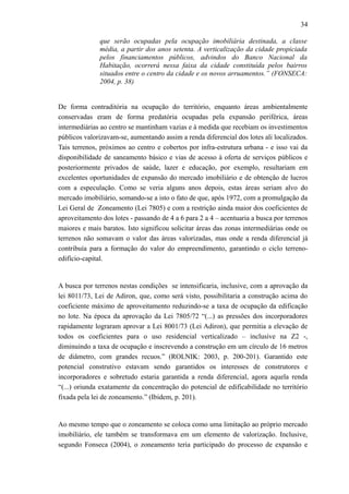 34
que serão ocupadas pela ocupação imobiliária destinada, a classe
média, a partir dos anos setenta. A verticalização da cidade propiciada
pelos financiamentos públicos, advindos do Banco Nacional da
Habitação, ocorrerá nessa faixa da cidade constituída pelos bairros
situados entre o centro da cidade e os novos arruamentos.” (FONSECA:
2004, p. 38)
De forma contraditória na ocupação do território, enquanto áreas ambientalmente
conservadas eram de forma predatória ocupadas pela expansão periférica, áreas
intermediárias ao centro se mantinham vazias e à medida que recebiam os investimentos
públicos valorizavam-se, aumentando assim a renda diferencial dos lotes ali localizados.
Tais terrenos, próximos ao centro e cobertos por infra-estrutura urbana - e isso vai da
disponibilidade de saneamento básico e vias de acesso à oferta de serviços públicos e
posteriormente privados de saúde, lazer e educação, por exemplo, resultariam em
excelentes oportunidades de expansão do mercado imobiliário e de obtenção de lucros
com a especulação. Como se veria alguns anos depois, estas áreas seriam alvo do
mercado imobiliário, somando-se a isto o fato de que, após 1972, com a promulgação da
Lei Geral de Zoneamento (Lei 7805) e com a restrição ainda maior dos coeficientes de
aproveitamento dos lotes - passando de 4 a 6 para 2 a 4 – acentuaria a busca por terrenos
maiores e mais baratos. Isto significou solicitar áreas das zonas intermediárias onde os
terrenos não somavam o valor das áreas valorizadas, mas onde a renda diferencial já
contribuía para a formação do valor do empreendimento, garantindo o ciclo terreno-
edifício-capital.
A busca por terrenos nestas condições se intensificaria, inclusive, com a aprovação da
lei 8011/73, Lei de Adiron, que, como será visto, possibilitaria a construção acima do
coeficiente máximo de aproveitamento reduzindo-se a taxa de ocupação da edificação
no lote. Na época da aprovação da Lei 7805/72 “(...) as pressões dos incorporadores
rapidamente lograram aprovar a Lei 8001/73 (Lei Adiron), que permitia a elevação de
todos os coeficientes para o uso residencial verticalizado – inclusive na Z2 -,
diminuindo a taxa de ocupação e inscrevendo a construção em um círculo de 16 metros
de diâmetro, com grandes recuos.” (ROLNIK: 2003, p. 200-201). Garantido este
potencial construtivo estavam sendo garantidos os interesses de construtores e
incorporadores e sobretudo estaria garantida a renda diferencial, agora aquela renda
“(...) oriunda exatamente da concentração do potencial de edificabilidade no território
fixada pela lei de zoneamento.” (Ibidem, p. 201).
Ao mesmo tempo que o zoneamento se coloca como uma limitação ao próprio mercado
imobiliário, ele também se transformava em um elemento de valorização. Inclusive,
segundo Fonseca (2004), o zoneamento teria participado do processo de expansão e
 