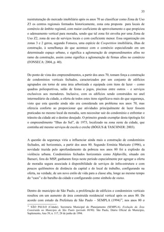 35
reestruturação do mercado imobiliário após os anos 70 ao classificar como Zona de Uso
Z3 os centros regionais formados historicamente, zona esta proposta para locais de
comércio de âmbito regional, com maior coeficiente de aproveitamento o que propiciou
o adensamento vertical para moradia, sendo que tal zona foi envolta por uma Zona de
Uso Z2, zona de uso de serviços locais e com coeficiente menor. Essa organização em
zonas 3 e 2 gerou, segundo Fonseca, uma espécie de Coopetition imobiliária, ilhas de
construção, à semelhança do que acontece com o comércio especializado em um
determinado espaço urbano, e significa a aglomeração de empreendimentos afins no
ramo da construção, assim como significa a aglomeração de firmas afins no comércio
(FONSECA: 2004, p. 40).
Do ponto de vista dos empreendimentos, a partir dos anos 70, tomam força a construção
de condomínios verticais fechados, caracterizados por um conjunto de edifícios
agrupados em torno de uma área arborizada e equipada com itens de lazer – como
quadras poliesportivas, salão de festas e jogos, piscinas entre outros – e serviços
exclusivos aos moradores. Inclusive, com os edifícios sendo construídos no anel
intermediário da cidade, a oferta de todos estes itens significava mais do que segurança,
visto que esta questão ainda não era considerada um problema nos anos 70, mas
oferecia conforto ao proporcionar que atividades principalmente de lazer fossem
praticadas no mesmo local da moradia, sem necessitar sair do condomínio e enfrentar o
trânsito da cidade até o destino desejado. O primeiro grande exemplar desta tipologia foi
o empreendimento “Ilhas do Sul”, de 1973, localizado na zona oeste da cidade, que
continha até mesmo serviços de escola e creche (BÓGUS & TASCHNER: 2003).
A questão da segurança viria a influenciar ainda mais a construção de condomínios
fechados, até horizontais, a partir dos anos 80. Segundo Ermínia Maricato (1996), a
novidade trazida pelo aprofundamento da pobreza nos anos 80 foi a explosão da
violência urbana. Condomínios fechados horizontais como Alphaville, situado em
Barueri, fora do MSP, ganharam força neste período especialmente por agregar a oferta
de moradia segura associada à disponibilidade de serviços de infra-estrutura e com
poucos quilômetros de distância da capital e do local de trabalho, configurando na
oferta, na verdade, de um novo estilo de vida para a classe alta, longe ao mesmo tempo
do “caos” e do barulho da cidade e configurando como símbolo de status.
Dentro do município de São Paulo, a proliferação de edifícios e condomínios verticais
resultou em um aumento de área construída residencial vertical após os anos 80. De
acordo com estudo da Prefeitura de São Paulo – SEMPLA (1994)19
, nos anos 80 o
19
SÃO PAULO (Cidade). Secretaria Municipal do Planejamento (SEMPLA). Evolução da Área
Construída no Município de São Paulo (período 80/90). São Paulo, Diário Oficial do Município,
Suplemento, Ano 39, n. 117, 28 de junho de 1994.
 