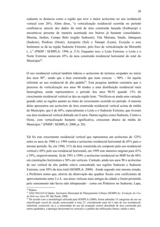 36
sudoeste se destacou como a região que teve o maior acréscimo no uso residencial
vertical com 26%. Além disso, “a verticalização residencial ocorrida no período
confirma-se através dos dados do total de área construída lançada (Embraesp) e
encontra-se presente de maneira acentuada nos bairros já bastante consolidados:
Moema, Jardins, Campo Belo (região Sudoeste), Vila Mariana, Saúde, Jabaquara
(Sudeste), Perdizes (Oeste), Aeroporto (Sul) e Tatuapé (Leste). Exceção a esse
fenômeno se dá na região Sudoeste Extremo, pelo foco de verticalização do Morumbi
(...).” (PMSP / SEMPLA: 1994, p. 2-3). Enquanto isso, o Leste Extremo, o Leste e o
Norte Extremo somavam 45% da área construída residencial horizontal do total do
Município20
.
O uso residencial vertical também liderou o acréscimo de terrenos ocupados no início
dos anos 9021
, sendo que a área construída que mais cresceu - 90% - foi aquela
referente ao uso residencial de alto padrão22
. Esta pesquisa também constatou que o
processo de verticalização nos anos 90 tendeu a uma distribuição residencial mais
heterogênea, sendo representativo o período dos anos 90-91 quando 13% do
crescimento residencial vertical se deu na região leste. “Verificou-se ainda uma variação
grande entre as regiões quanto ao ritmo de crescimento ocorrido no período. A maioria
delas apresentou um acréscimo de área construída residencial vertical acima da média
do Município, que é de 44%, especialmente o Leste e o Sudoeste Extremo, que tiveram
sua área residencial vertical dobrada em 8 anos. Outras regiões como Sudoeste, Centro e
Oeste, com verticalização bastante significativa, cresceram abaixo da média do
Município.” (PMSP / SEMPLA: 2000, p. 28).
Tal foi este crescimento residencial vertical que representou um acréscimo de 125%
entre os anos de 1980 e e 1999 contra o acréscimo residencial horizontal de 45% para o
mesmo período. Se, em 1980, 31% da área construída era composto pelo uso residencial
vertical e 69% pelo uso residencial horizontal, em 1999 este números migram para 41%
e 59%, respectivamente. Já de 1991 a 1999, o acréscimo residencial no MSP foi de 44%
em construções horizontais e 56% em verticais. Contudo, ainda nos anos 90 o acréscimo
de uso vertical de alto padrão esteve concentrado nas regiões Sudoeste e Sudoeste
Extremo, com 50% da área total (SEMPLA: 2000). Ainda segundo este mesmo estudo,
a Prefeitura notou que, através da observação das quadras fiscais com coeficientes de
aproveitamento entre 2 a 4, nas áreas verticais mais antigas da cidade o limite permitido
pelo zoneamento não havia sido ultrapassado – como em Pinheiros no Sudoeste; Lapa,
20
Ibidem.
21
SÃO PAULO (Cidade). Secretaria Municipal de Planejamento Urbano (SEMPLA). Evolução do Uso
do Solo nos Anos 90. São Paulo, 2000.
22
De acordo com a metodologia utilizada pela SEMPLA (2000), foram adotadas 15 categorias de uso na
classificação social do estudo mencionado à nota 21, considerando para tal o tipo de uso (residencial,
industrial, comercial, etc.), a intensidade do uso da ocupação (maior densidade de área construída por
metro quadrado), a tipologia (horizontal ou vertical) e o padrão das edificações (baixo, médio e alto).
 