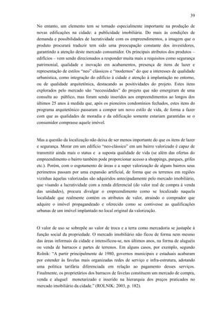 39
No entanto, um elemento tem se tornado especialmente importante na produção de
novas edificações na cidade: a publicidade imobiliária. Do mais às condições de
demanda e possibilidades de lucratividade com os empreendimentos, a imagem que o
produto procurará traduzir tem sido uma preocupação constante dos investidores,
garantindo a atenção deste mercado consumidor. Os principais atributos dos produtos –
edifícios – vem sendo direcionados a responder muita mais a requisitos como segurança
patrimonial, qualidade e inovação em acabamentos, presença de itens de lazer e
representação de estilos “neo” clássicos e “modernos” do que a interesses de qualidade
urbanística, como integração do edifício à cidade e atenção à implantação no entorno,
ou de qualidade arquitetônica, destacando as positividades do projeto. Estes itens
explorados pelo mercado são “necessidades” do projeto que não emergiram de uma
consulta ao público, mas foram sendo inseridos aos empreendimentos ao longos dos
últimos 25 anos à medida que, após os pioneiros condomínios fechados, estes itens do
programa arquitetônico passaram a compor um novo estilo de vida, de forma a fazer
com que as qualidades de moradia e da edificação somente estariam garantidas se o
consumidor comprasse aquele imóvel.
Mas a questão da localização não deixa de ser menos importante do que os itens de lazer
e segurança. Morar em um edifício “neo-clássico” em um bairro valorizado é capaz de
transmitir ainda mais o status e a suposta qualidade de vida (se além das ofertas do
empreendimento o bairro também pode proporcionar acesso a shoppings, parques, grifes
etc.). Porém, com o esgotamento de áreas e a super valorização de alguns bairros seus
perímetros passam por uma expansão artificial, de forma que os terrenos em regiões
vizinhas àquelas valorizadas são adquiridos antecipadamente pelo mercado imobiliário,
que visando a lucratividade com a renda diferencial (do valor real de compra à venda
das unidades), procura divulgar o empreendimento como se localizado naquela
localidade que realmente contém os atributos de valor, atraindo o comprador que
adquire o imóvel propagandeado e oferecido como se contivesse as qualificações
urbanas de um imóvel implantado no local original da valorização.
O valor de uso se sobrepõe ao valor de troca e a terra como mercadoria se justapõe à
função social da propriedade. O mercado imobiliário não ficou de forma nem mesmo
das áreas informais da cidade e intensificou-se, nos últimos anos, na forma de aluguéis
ou venda de barracos e partes de terrenos. Em alguns casos, por exemplo, segundo
Rolnik: “A partir principalmente de 1980, governos municipais e estaduais acabaram
por estender às favelas mais organizadas redes de serviço e infra-estrutura, adotando
uma política tarifária diferenciada em relação ao pagamento desses serviços.
Finalmente, os proprietários dos barracos de favelas constituem um mercado de compra,
venda e aluguel monetarizado e inserido na hierarquia dos preços praticados no
mercado imobiliário da cidade.” (ROLNIK: 2003, p. 182).
 