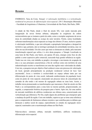 IV
Resumo
ENDRIGUE, Taisa da Costa. Tatuapé: A valorização imobiliária e a verticalização
residencial no processo de diferenciação sócio-espacial. 230 f. Dissertação (Mestrado)
– Faculdade de Arquitetura e Urbanismo, Universidade de São Paulo, São Paulo, 2008.
A cidade de São Paulo, desde o final do século XX, vem sendo marcada pela
inauguração de novas formas urbanas, adequadas às exigências da ordem
socioeconômica que se instaura a partir de então, como o exemplar surgimento de novas
áreas de centralidade aliadas ao avanço do setor terciário. Porém, outras localidades
sofreram transformações sócio-espaciais ao longo dos últimos 25 anos, inclusive quanto
à valorização imobiliária, o que tem reforçado a apropriação heterogênea e desigual do
território e que, portanto, não se restringe à produção de centralidades terciárias, mas vai
além em sua diversidade. Um dos casos que mais se destacam na cidade, pela marcante
transformação espacial que sofreu, é o alvo desta pesquisa: o Tatuapé. Localizado na
zona leste de São Paulo, este bairro, em apenas 20 anos, emergiu como foco de alto
padrão e como expressivo pólo comercial, exercendo hoje grande influência na região.
Tendo isso em vista, este trabalho se propõe a investigar o movimento de ocupação da
área e as suas principais características a fim de verificar como este território de uma
industrialização recente se transformou em uma das regiões mais valorizadas da cidade.
Com isto, a pesquisa tem por objetivo final conhecer como este processo de valorização
do local, apoiado principalmente na produção residencial vertical de luxo “por
encomenda”, levou o território à exclusividade no espaço urbano tanto por sua
diferenciação do ponto de vista social, indicando enobrecimento da população local,
como do ponto de vista espacial, enunciando um processo único de concentração das
camadas de alta renda e até mesmo de segregação urbana na zona leste. Assim, o
trabalho inicia pronunciando as transformações que marcaram o final do século em São
Paulo e as correspondentes para a zona leste no mesmo período, proporcionando, em
seguida, a compreensão histórica da pesquisa para o bairro. Após isto, faz uma análise
do mercado imobiliário de edifícios residenciais nos últimos anos, caracterizando esta
verticalização que diferencia. Por fim, expõe alguns dos problemas que emergiram após
a mudança do perfil da região. Com este trabalho, espera-se que se torne uma referência
para a compreensão de fenômenos urbanos recentes e que contribua para os debates que
destacam a análise social do espaço, especialmente os estudos da segregação sócio-
espacial, reanimados com a reestruturação urbana em São Paulo.
Palavras-chave: estrutura urbana, mercado imobiliário, edifícios residenciais,
diferenciação sócio-espacial.
 