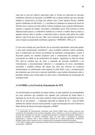 40
Aqui não se tem por objetivo apresentar todas as formas de expressão do mercado
imobiliário informal no município e na RMSP, mas se deseja lembrar que este mercado
também se desenvolveu ao longo dos últimos anos. Como apontou Pereira, também
quanto à habitação em São Paulo, “(...) reconhece-se mudanças na maneira de morar de
famílias ricas e mesmo nas mais pobres. Embora mudanças essas soluções habitacionais
repetem o esquema de sempre: exacerbam a polaridade social. Num extremo se torna
disponível para poucos, o condomínio fechado ou o vertical: o melhor. Para os outros, a
agrande maioria sobra o insólito e a alternativa para o extremo mais pobre fica sendo
apenas o que há de pior nas ruas. Mas, nesse extremar algo que aparenta ser comum:
uma evolução na propriedade imobiliária capitalista.” (PEREIRA: 2004, p. 5)
E é por esta evolução que, para Pereira, faz-se necessário aprofundar a discussão quanto
a uma atual reestruturação imobiliária23
, cujos resultados poderiam indicar caminhos
para a compreensão das formas de produção da metrópole contemporânea. A parte à
discussão quanto aos métodos propostos para a compreensão da produção e do
crescimento da cidade ou da metamorfose do próprio capitalismo ao final do século
XX, deve-se ressaltar que, de certo, a expansão do mercado imobiliário e da
verticalização, a desconcentração industrial e a emergência de novas centralidades
associadas a artefatos urbanos são alguns dos fatos que colocam em evidência
transformações na conformação sócio-espacial em São Paulo e que o reconhecimento
das dinâmicas que envolvem o mercado imobiliário e que incidem diretamente sobre a
produção urbana mais recente pode ser chave para o entendimento da estruturação da
metrópole atual.
1.3 O PDDI e a Lei Geral de Zoneamento de 1972
As transformações na produção do espaço urbano, as quais puderam ser acompanhadas
nos itens anteriores que compõem este capítulo, não ocorreram de forma alheia à
legislação de uso do solo, mas, pelo contrário, foram incentivadas ou limitadas por esta,
além de ser ela própria - a legislação aprovada na década de 70 - uma novidade
também dos últimos anos do século passado. E qual normatização foi esta? Chamou-se
Plano Diretor de Desenvolvimento Integrado, o PDDI24
.
23
A conceituação de reestruturação imobiliária, para Pereira (2004) busca unificar processos que
comumente são entendidos como se fossem separados, como o espacial e o social ou o global e o local e
de forma que contemple, por um lado, a reestruturação produtiva, a mudança na produção imobiliária e a
inserção de elementos na indústria imobiliária, como, por outro lado, a emergência de artefatos
arquitetônicos e urbanos. Para o autor, artefatos urbanos são os centros empresariais, condomínios
fechados, hotéis, flats e shopping centers, resultantes da nova produção imobiliária do período.
24
Lei 7.688/71: Dispõe sobre a instituição do Plano Diretor de Desenvolvimento Integrado do Município
de São Paulo – PDDI-SP.
 