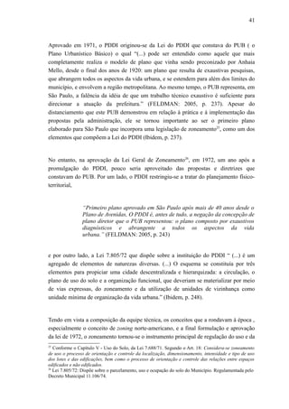 41
Aprovado em 1971, o PDDI originou-se da Lei do PDDI que constava do PUB ( o
Plano Urbanístico Básico) o qual “(...) pode ser entendido como aquele que mais
completamente realiza o modelo de plano que vinha sendo preconizado por Anhaia
Mello, desde o final dos anos de 1920: um plano que resulta de exaustivas pesquisas,
que abrangem todos os aspectos da vida urbana, e se estendem para além dos limites do
município, e envolvem a região metropolitana. Ao mesmo tempo, o PUB representa, em
São Paulo, a falência da idéia de que um trabalho técnico exaustivo é suficiente para
direcionar a atuação da prefeitura.” (FELDMAN: 2005, p. 237). Apesar do
distanciamento que este PUB demonstrou em relação à prática e à implementação das
propostas pela administração, ele se tornou importante ao ser o primeiro plano
elaborado para São Paulo que incorpora uma legislação de zoneamento25
, como um dos
elementos que compõem a Lei do PDDI (Ibidem, p. 237).
No entanto, na aprovação da Lei Geral de Zoneamento26
, em 1972, um ano após a
promulgação do PDDI, pouco seria aproveitado das propostas e diretrizes que
constavam do PUB. Por um lado, o PDDI restringiu-se a tratar do planejamento físico-
territorial,
“Primeiro plano aprovado em São Paulo após mais de 40 anos desde o
Plano de Avenidas, O PDDI é, antes de tudo, a negação da concepção de
plano diretor que o PUB representou: o plano composto por exaustivos
diagnósticos e abrangente a todos os aspectos da vida
urbana.” (FELDMAN: 2005, p. 243)
e por outro lado, a Lei 7.805/72 que dispõe sobre a instituição do PDDI “ (...) é um
agregado de elementos de naturezas diversas. (...) O esquema se constituía por três
elementos para propiciar uma cidade descentralizada e hierarquizada: a circulação, o
plano de uso do solo e a organização funcional, que deveriam se materializar por meio
de vias expressas, do zoneamento e da utilização de unidades de vizinhança como
unidade mínima de organização da vida urbana.” (Ibidem, p. 248).
Tendo em vista a composição da equipe técnica, os conceitos que a rondavam à época ,
especialmente o conceito de zoning norte-americano, e a final formulação e aprovação
da lei de 1972, o zoneamento tornou-se o instrumento principal de regulação do uso e da
25
Conforme o Capítulo V - Uso do Solo, da Lei 7.688/71. Segundo o Art. 18: Considera-se zoneamento
de uso o processo de orientação e controle da localização, dimensionamento, intensidade e tipo de uso
dos lotes e das edificações, bem como o processo de orientação e controle das relações entre espaços
edificados e não edificados.
26
Lei 7.805/72: Dispõe sobre o parcelamento, uso e ocupação do solo do Município. Regulamentada pelo
Decreto Municipal 11.106/74.
 