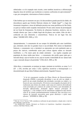 43
urbanizadas e as de ocupação mais recente, como também incentivou a diferenciação
daquelas áreas do território que receberam os maiores coeficientes de aproveitamento28
e que, por conseguinte, valorizaram-se frente às demais.
Cabe lembrar que no momento em que a lei desconsiderou grande parcela da cidade, ela
desconheceu aquela que Ermínia Maricato chamou de “cidade ilegal”29
, o lugar dos
loteamento irregulares e áreas de habitação precária nas zonas periféricas de São Paulo,
as quais já vinham sendo ocupadas intensamente 30 anos antes mesmo da promulgação
da Lei Geral de Zoneamento. Na história do urbanismo brasileiro, inclusive, tem se
tornado clássico que “para a cidade ilegal não há planos, nem ordem. Aliás ela não é
conhecida em suas dimensões e características. Trata-se de um lugar fora das
idéias.” (MARICATO: 2000, p. 122)
Apropriadamente, “o zoneamento de uso sempre foi defendido pelo setor imobiliário
que, entretanto, nele não viu grandes riscos à sua atividade. Pelo menos no Quadrante
Sudoeste, o zoneamento veio a introduzir ou representar um certo parâmetro para os
preços dos imóveis, contribuindo assim para colocar alguma ordem no mercado
imobiliário. (...) Na maior parte da cidade entretanto – nas regiões ocupadas por
população da classe média para baixo – o zoneamento não proíbe quase nada que o
mercado deseje, seja no tocante ao uso, seja no tocante à intensidade de uso. Quase tudo
o que o mercado deseja é ali permitido.” (VILLAÇA: 2005, p. 48)
Além disso, o zoneamento, ao pontuar no mapa e portanto no território, as zonas 3 e 4
(Z3 e Z4), envoltas por zonas 2 (Z2), significou incentivar a hierarquização e a
descentralização de que falou Feldman anteriormente. Segundo Fonseca:
“A lei do zoneamento resultou do Plano Diretor de Desenvolvimento
Integrado (PDDI) e pretendia disciplinar o uso do solo na cidade, a
partir de um estudo detalhado das atividades exercidas na cidade e os
locais de suas concentrações. Os técnicos encarregados do projeto de lei
realizaram uma leitura da cidade, onde zonas de comércio diversificado
eram envolvidas por comércio de caráter de bairro e por densidades de
moradia diferenciadas, formando alguns núcleos principais de
regulação. (...) Na verdade a lei do zoneamento configurava uma imensa
zona II, de caráter predominantemente residencial, mas sem força ou a
clareza de inserção necessária para gerar diretrizes e ações mais
eficazes.” (FONSECA: 2004, p. 50)
28
Pelo Art. 18, § 2º da Lei 7.688, considera-se coeficiente de aproveitamento a relação entre o total da
área edificada e a área do lote.
29
Em MARICATO, Ermínia. Metrópole na Periferia do Capitalismo: ilegalidade, desigualdade e
violência. São Paulo: Hucitec, 1996.
 