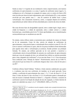 45
Sendo as zonas 3 e 4 aquelas de uso residencial e misto, respectivamente, com maiores
coeficientes de aproveitamento e as zonas 2 aquelas de coeficiente menor (igual a 1),
configurava-se ali a hierarquia na ocupação do espaço, pois os centros de bairro (Z4)
eram envoltos por áreas de maior adensamento, para verticalização (Z3), e este conjunto
envolvido por uma grande zona 2 – área de comércio de âmbito local e pouca
verticalização. Este zoneamento incentivou, assim, a ocupação dispersa do território,
especialmente por adotar índices de baixa densidade para a maioria das áreas da cidade.
São essas diversas faces da desigualdade espacial, entre a cidade legal e ilegal, entre a
cidade da burguesia e a cidade do operariado, entra a cidade vertical e a cidade
horizontal que, consolidadas pela lei de 72, foram aprofundadas com as transformações
socioeconômicas que se sucederam aos anos 80.
No entanto, outras reflexos ainda se mostrariam para a produção do espaço em função
da lei de zoneamento. Como foi dito, através da redução de coeficientes de
aproveitamento, a área possível para a verticalização ficava restrita às zonas Z3, Z4 e Z5
(com os maiores coeficientes) as quais, além de sua pouca incidência foram demarcadas
para aquelas áreas onde a verticalização já acontecia, ficando portanto sua produção
limitada. No entanto, um artifício aprovado na lei veio permitir e incentivar a
verticalização através da possibilidade de aumento nos coeficientes de aproveitamento
desde que a taxa de ocupação do lote a ser utilizada fosse inferior ao máximo permitido
para a zona, chegando este coeficiente30
a 4 no caso das Zonas 3, 4 e 5. Este mecanismo
ficou conhecido como “fórmula de Adiron”. Posteriormente, através da Lei 8.001/73,
seria possível que nas Zonas Z2 o coeficiente chegasse duas vezes a área do lote para o
uso R331
.
Conforme afirmou Sarah Feldman: “Embora o limite máximo estabelecido seja quatro
(...) nenhuma zona tem esse coeficiente, de imediato, na lei geral aprovada. Nesse
sentido, o coeficiente de aproveitamento das zonas 1, 2 e 7 é um; da Zona 6 é 1,5; da
Zona 3 é dois; da Zona 4 é três e da Zona 5 é 3,5. O coeficiente quatro é alcançado por
meio do recurso à chamada 'fórmula de Adiron' (...). Segundo a fórmula, o aumento do
coeficiente é possível em função da redução da taxa de ocupação, e o limite máximo de
quatro só é admitido nas zonas 3, 4 e 5.” (FELDMAN: 2005, p. 272-273).
30
Pela Lei 7.866, Art. 18, § 1º, considera-se taxa de ocupação a relação entre a projeção horizontal da área
edificada e a área do lote.
31
Pela Lei 8.001/73, Capítulo III – Do Conjunto Residencial, Art. 18, § 3º, o conjunto residencial (R3),
localizado em zona de uso Z2, poderá adotar o coeficiente de aproveitamento do lote de até 2 (dois),
obedecida a fórmula prevista no artigo 24 da Lei nº 7.805, de 1° de novembro de 1972. O uso R3 se trata
de conjunto residencial definido por uma ou mais edificações destinadas à habitação permanente
ocupando um ou mais lotes, dispondo de espaços e instalações de utilização comum a todas as habitações
do conjunto, conforme Art. 20 da Lei 7.688/71.
 