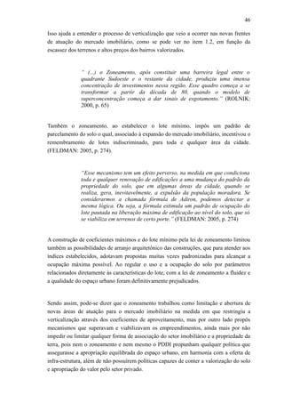 46
Isso ajuda a entender o processo de verticalização que veio a ocorrer nas novas frentes
de atuação do mercado imobiliário, como se pode ver no item 1.2, em função da
escassez dos terrenos e altos preços dos bairros valorizados.
“ (...) o Zoneamento, após constituir uma barreira legal entre o
quadrante Sudoeste e o restante da cidade, produziu uma imensa
concentração de investimentos nessa região. Esse quadro começa a se
transformar a partir da década de 80, quando o modelo de
superconcentração começa a dar sinais de esgotamento.” (ROLNIK:
2000, p. 65)
Também o zoneamento, ao estabelecer o lote mínimo, impôs um padrão de
parcelamento do solo o qual, associado à expansão do mercado imobiliário, incentivou o
remembramento de lotes indiscriminado, para toda e qualquer área da cidade.
(FELDMAN: 2005, p. 274).
“Esse mecanismo tem um efeito perverso, na medida em que condiciona
toda e qualquer renovação de edificações a uma mudança do padrão da
propriedade do solo, que em algumas áreas da cidade, quando se
realiza, gera, inevitavelmente, a expulsão da população moradora. Se
considerarmos a chamada fórmula de Adiron, podemos detectar a
mesma lógica. Ou seja, a fórmula estimula um padrão de ocupação do
lote pautada na liberação máxima de edificação ao nível do solo, que só
se viabiliza em terrenos de certo porte.” (FELDMAN: 2005, p. 274)
A construção de coeficientes máximos e do lote mínimo pela lei de zoneamento limitou
também as possibilidades de arranjo arquitetônico das construções, que para atender aos
índices estabelecidos, adotavam propostas muitas vezes padronizadas para alcançar a
ocupação máxima possível. Ao regular o uso e a ocupação do solo por parâmetros
relacionados diretamente às características do lote, com a lei de zoneamento a fluidez e
a qualidade do espaço urbano foram definitivamente prejudicados.
Sendo assim, pode-se dizer que o zoneamento trabalhou como limitação e abertura de
novas áreas de atuação para o mercado imobiliário na medida em que restringiu a
verticalização através dos coeficientes de aproveitamento, mas por outro lado propôs
mecanismos que superavam e viabilizavam os empreendimentos, ainda mais por não
impedir ou limitar qualquer forma de associação do setor imobiliário e a propriedade da
terra, pois nem o zoneamento e nem mesmo o PDDI propunham qualquer política que
assegurasse a apropriação equilibrada do espaço urbano, em harmonia com a oferta de
infra-estrutura, além de não possuírem políticas capazes de conter a valorização do solo
e apropriação do valor pelo setor privado.
 