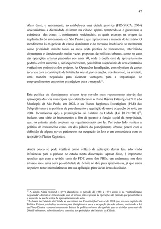 47
Além disso, o zoneamento, ao estabelecer uma cidade genérica (FONSECA: 2004)
desconsiderou a diversidade existente na cidade, apenas remetendo-se e garantindo a
existência das zonas 1, estritamente residenciais, as quais estavam na origem da
implantação do zoneamento em São Paulo e que representava a minoria do território. O
atendimento às exigências da classe dominante e do mercado imobiliário se mostraram
como prioridade durante todos os anos desta política de zoneamento, interferindo
diretamente e direcionando muitas vezes propostas de políticas urbanas, como no caso
das operações urbanas propostas nos anos 90, onde o coeficiente de aproveitamento
poderia sofrer aumento e, conseqüentemente, possibilitar o acréscimo de área construída
vertical nos perímetros dos projetos. As Operações Interligadas, com objetivos de captar
recursos para a construção de habitação social, por exemplo, revelaram-se, na verdade,
uma maneira negociada para alcançar vantagens para a implantação de
empreendimentos em pontos estratégicos para o mercado32
.
Esta política de planejamento urbano teve revisão mais recentemente através das
aprovações das leis municipais que estabeleceram o Plano Diretor Estratégico (PDE) do
Município de São Paulo, em 2002, e os Planos Regionais Estratégicos (PRE) das
Subprefeituras e as políticas de parcelamento e regulação do uso e ocupação do solo, em
2004. Incentivadas após a promulgação do Estatuto da Cidade (Lei 10.257/2001)33
,
incluem uma série de instrumentos a fim de garantir a função social da propriedade,
que, no entanto, ainda precisam ser regulamentados por lei. Por outro lado mantém a
política de zoneamento como um dos pilares do planejamento urbano, porém com a
definição de alguns novos parâmetros na ocupação do lote e em consonância com os
respectivos Planos Regionais.
Ainda pouco se pode verificar como reflexo da aplicação destas leis, não tendo
influências para o período de estudo nesta dissertação. Apesar disso, é importante
ressaltar que com a revisão tanto do PDE como dos PREs, em andamento nos dois
últimos anos, uma nova possibilidade de debate se abre para aprimorá-las, já que ainda
se podem notar inconsistências em sua aplicação para várias áreas da cidade.
32
A autora Nádia Somekh (1997) classificou o período de 1988 a 1994 como o da “verticalização
negociada”, devido à verticalização que se tornou viável graças às operações do período que possibilitava
o aumento de coeficientes de aproveitamento do solo.
33
As bases do Estatuto da Cidade se encontram na Constituição Federal de 1988 que, em seu capítulo da
Política Urbana, estabelece os meios para disciplinar o uso e a ocupação do solo urbano, instituindo a lei
do Plano Diretor como o instrumento básico da política urbana, obrigatório para as cidades com mais de
20 mil habitantes, subordinando-a, contudo, aos princípios do Estatuto da Cidade.
 