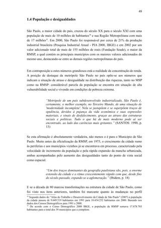 48
1.4 População e desigualdades
São Paulo, a maior cidade do país, cruzou do século XX para o século XXI com uma
população de mais de 10 milhões de habitantes34
e sua Região Metropolitana com mais
de 17 milhões35
. Em 2000, São Paulo foi responsável por cerca de 21% da produção
industrial brasileira (Pesquisa Industrial Anual - PIA 2000, IBGE) e em 2002 por um
valor adicionado total de mais de 155 milhões de reais (Fundação Seade), o maior da
RMSP, a qual contém os principais municípios com os maiores valores adicionados do
mesmo ano, destacando-se entre as demais regiões metropolitanas do país.
Em contraposição a estes números grandiosos está a realidade da concentração de renda.
A posição de destaque da metrópole São Paulo no país opõe-se aos números que
indicam a situação de atraso e desigualdade na distribuição das riquezas, tanto no MSP
como na RMSP: considerável parcela da população se encontra em situação de alta
vulnerabilidade social e vivendo em condições de pobreza extrema.
“Metrópole de um país subdesenvolvido industrializado, São Paulo é,
certamente, o melhor exemplo, no Terceiro Mundo, de uma situação de
'modernidade incompleta'. Nela se justapõem e se superpõem traços de
opulência, devidos à pujança da vida econômica e suas expressões
materiais, e sinais de desfalecimento, graças ao atraso das estruturas
sociais e políticas. Tudo o que há de mais moderno pode aí ser
encontrado, ao lado das carências mais gritantes.” (SANTOS: 1990, p.
13)
Se esta afirmação é absolutamente verdadeira, não menos o é para o Município de São
Paulo. Muito antes da oficialização da RMSP, em 1973, o crescimento da cidade rumo
às periferias e aos municípios vizinhos já se encontrava em processo, caracterizado pela
velocidade de incremento da população e pela rápida expansão da mancha urbanizada,
ambas acompanhadas pelo aumento das desigualdades tanto do ponto de vista social
como espacial.
“Um dos traços dominantes da geografia paulistana são, pois, a enorme
extensão da cidade e o ritmo crescentemente rápido com que, desde fins
do século passado, expande-se a aglomeração.” (Ibidem, p. 18)
E se a década de 80 marcou transformações na estrutura da cidade de São Paulo, como
foi visto nos itens anteriores, também foi marcante quanto às mudanças no perfil
34
Segundo dados do “Atlas do Trabalho e Desenvolvimento da Cidade de São Paulo” (2007) a população
da cidade passou de 9.649.519 habitantes em 1991 para 10.434.252 habitantes em 2000. Baseado nos
dados dos Censos Demográficos para 1991 e 2000.
35
De acordo com o Censo Demográfico 2000 IBGE, a população da RMSP somava 17.878.703
habitantes para o total dos 39 municípios que a compõem.
 
