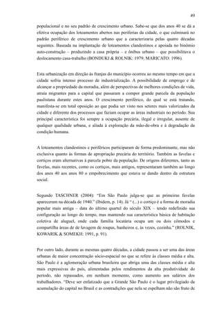 49
populacional e no seu padrão de crescimento urbano. Sabe-se que dos anos 40 se dá a
efetiva ocupação dos loteamentos abertos nas periferias da cidade, o que culminará no
padrão periférico de crescimento urbano que a caracterizaria pelas quatro décadas
seguintes. Baseada na implantação de loteamentos clandestinos e apoiada no binômio
auto-construção – produzindo a casa própria – e ônibus urbano – que possibilitava o
deslocamento casa-trabalho (BONDUKI & ROLNIK: 1979; MARICATO: 1996).
Esta urbanização em direção às franjas do município ocorreu ao mesmo tempo em que a
cidade sofria intenso processo de industrialização. A possibilidade de emprego e de
alcançar a propriedade da moradia, além de perspectivas de melhores condições de vida,
atraía migrantes para a capital que passaram a compor grande parcela da população
paulistana durante estes anos. O crescimento periférico, do qual se está tratando,
manifesta-se em total oposição ao que podia ser visto nos setores mais valorizados da
cidade e diferente dos processos que faziam ocupar as áreas industriais no período. Sua
principal característica foi sempre a ocupação precária, ilegal e irregular, ausente de
qualquer qualidade urbana, e aliada à exploração da mão-de-obra e à degradação da
condição humana.
A loteamentos clandestinos e periféricos participaram de forma predominante, mas não
exclusiva quanto às formas de apropriação precária do território. Também as favelas e
cortiços eram alternativas à parcela pobre da população. De origens diferentes, tanto as
favelas, mais recentes, como os cortiços, mais antigos, representaram também ao longo
dos anos 40 aos anos 80 o empobrecimento que estava se dando dentro da estrutura
social.
Segundo TASCHNER (2004): “Em São Paulo julga-se que as primeiras favelas
apareceram na década de 1940.” (Ibidem, p. 14). Já “ (...) o cortiço é a forma de moradia
popular mais antiga – data do último quartel do século XIX – tendo redefinido sua
configuração ao longo do tempo, mas mantendo sua característica básica de habitação
coletiva de aluguel, onde cada família locatária ocupa um ou dois cômodos e
compartilha áreas de de lavagem de roupas, banheiros e, às vezes, cozinha.” (ROLNIK,
KOWARIK & SOMEKH: 1991, p. 91).
Por outro lado, durante as mesmas quatro décadas, a cidade passou a ser uma das áreas
urbanas de maior concentração sócio-espacial no que se refere às classes média e alta.
São Paulo é a aglomeração urbana brasileira que abriga uma das classes média e alta
mais expressivas do país, alimentadas pelos rendimentos da alta produtividade do
período, não repassados, em nenhum momento, como aumento aos salários dos
trabalhadores. “Deve ser enfatizado que a Grande São Paulo é o lugar privilegiado da
acumulação do capital no Brasil e as contradições que nela se espelham não são fruto de
 