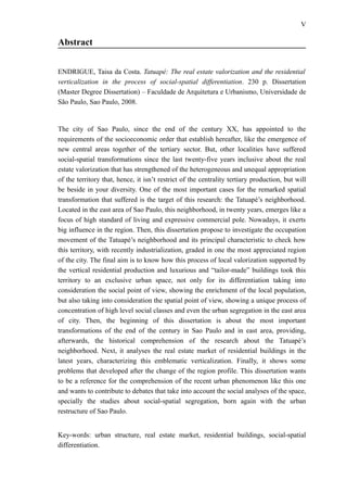 V
Abstract
ENDRIGUE, Taisa da Costa. Tatuapé: The real estate valorization and the residential
verticalization in the process of social-spatial differentiation. 230 p. Dissertation
(Master Degree Dissertation) – Faculdade de Arquitetura e Urbanismo, Universidade de
São Paulo, Sao Paulo, 2008.
The city of Sao Paulo, since the end of the century XX, has appointed to the
requirements of the socioeconomic order that establish hereafter, like the emergence of
new central areas together of the tertiary sector. But, other localities have suffered
social-spatial transformations since the last twenty-five years inclusive about the real
estate valorization that has strengthened of the heterogeneous and unequal appropriation
of the territory that, hence, it isn’t restrict of the centrality tertiary production, but will
be beside in your diversity. One of the most important cases for the remarked spatial
transformation that suffered is the target of this research: the Tatuapé’s neighborhood.
Located in the east area of Sao Paulo, this neighborhood, in twenty years, emerges like a
focus of high standard of living and expressive commercial pole. Nowadays, it exerts
big influence in the region. Then, this dissertation propose to investigate the occupation
movement of the Tatuapé’s neighborhood and its principal characteristic to check how
this territory, with recently industrialization, graded in one the most appreciated region
of the city. The final aim is to know how this process of local valorization supported by
the vertical residential production and luxurious and “tailor-made” buildings took this
territory to an exclusive urban space, not only for its differentiation taking into
consideration the social point of view, showing the enrichment of the local population,
but also taking into consideration the spatial point of view, showing a unique process of
concentration of high level social classes and even the urban segregation in the east area
of city. Then, the beginning of this dissertation is about the most important
transformations of the end of the century in Sao Paulo and in east area, providing,
afterwards, the historical comprehension of the research about the Tatuapé’s
neighborhood. Next, it analyses the real estate market of residential buildings in the
latest years, characterizing this emblematic verticalization. Finally, it shows some
problems that developed after the change of the region profile. This dissertation wants
to be a reference for the comprehension of the recent urban phenomenon like this one
and wants to contribute to debates that take into account the social analyses of the space,
specially the studies about social-spatial segregation, born again with the urban
restructure of Sao Paulo.
Key-words: urban structure, real estate market, residential buildings, social-spatial
differentiation.
 