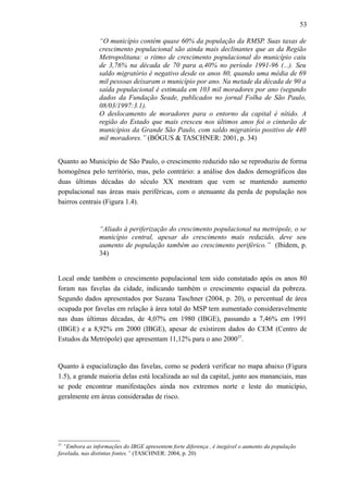 53
“O município contém quase 60% da população da RMSP. Suas taxas de
crescimento populacional são ainda mais declinantes que as da Região
Metropolitana: o ritmo de crescimento populacional do município caiu
de 3,76% na década de 70 para a,40% no período 1991-96 (...). Seu
saldo migratório é negativo desde os anos 80, quando uma média de 69
mil pessoas deixaram o município por ano. Na metade da década de 90 a
saída populacional é estimada em 103 mil moradores por ano (segundo
dados da Fundação Seade, publicados no jornal Folha de São Paulo,
08/03/1997:3.1).
O deslocamento de moradores para o entorno da capital é nítido. A
região do Estado que mais cresceu nos últimos anos foi o cinturão de
municípios da Grande São Paulo, com saldo migratório positivo de 440
mil moradores.” (BÓGUS & TASCHNER: 2001, p. 34)
Quanto ao Município de São Paulo, o crescimento reduzido não se reproduziu de forma
homogênea pelo território, mas, pelo contrário: a análise dos dados demográficos das
duas últimas décadas do século XX mostram que vem se mantendo aumento
populacional nas áreas mais periféricas, com o atenuante da perda de população nos
bairros centrais (Figura 1.4).
“Aliado à periferização do crescimento populacional na metrópole, o se
município central, apesar do crescimento mais reduzido, deve seu
aumento de população também ao crescimento periférico.” (Ibidem, p.
34)
Local onde também o crescimento populacional tem sido constatado após os anos 80
foram nas favelas da cidade, indicando também o crescimento espacial da pobreza.
Segundo dados apresentados por Suzana Taschner (2004, p. 20), o percentual de área
ocupada por favelas em relação à área total do MSP tem aumentado consideravelmente
nas duas últimas décadas, de 4,07% em 1980 (IBGE), passando a 7,46% em 1991
(IBGE) e a 8,92% em 2000 (IBGE), apesar de existirem dados do CEM (Centro de
Estudos da Metrópole) que apresentam 11,12% para o ano 200037
.
Quanto à espacialização das favelas, como se poderá verificar no mapa abaixo (Figura
1.5), a grande maioria delas está localizada ao sul da capital, junto aos mananciais, mas
se pode encontrar manifestações ainda nos extremos norte e leste do município,
geralmente em áreas consideradas de risco.
37
“Embora as informações do IBGE apresentem forte diferença , é inegável o aumento da população
favelada, nas distintas fontes.” (TASCHNER: 2004, p. 20)
 