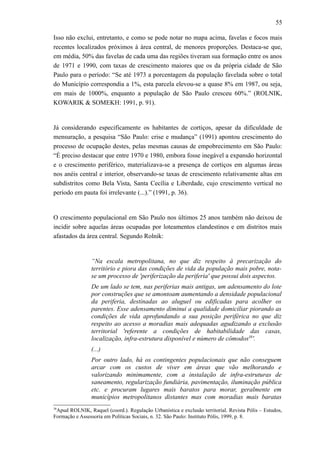 55
Isso não exclui, entretanto, e como se pode notar no mapa acima, favelas e focos mais
recentes localizados próximos à área central, de menores proporções. Destaca-se que,
em média, 50% das favelas de cada uma das regiões tiveram sua formação entre os anos
de 1971 e 1990, com taxas de crescimento maiores que os da própria cidade de São
Paulo para o período: “Se até 1973 a porcentagem da população favelada sobre o total
do Município correspondia a 1%, esta parcela elevou-se a quase 8% em 1987, ou seja,
em mais de 1000%, enquanto a população de São Paulo cresceu 60%.” (ROLNIK,
KOWARIK & SOMEKH: 1991, p. 91).
Já considerando especificamente os habitantes de cortiços, apesar da dificuldade de
mensuração, a pesquisa “São Paulo: crise e mudança” (1991) apontou crescimento do
processo de ocupação destes, pelas mesmas causas de empobrecimento em São Paulo:
“É preciso destacar que entre 1970 e 1980, embora fosse inegável a expansão horizontal
e o crescimento periférico, materializava-se a presença de cortiços em algumas áreas
nos anéis central e interior, observando-se taxas de crescimento relativamente altas em
subdistritos como Bela Vista, Santa Cecília e Liberdade, cujo crescimento vertical no
período em pauta foi irrelevante (...).” (1991, p. 36).
O crescimento populacional em São Paulo nos últimos 25 anos também não deixou de
incidir sobre aquelas áreas ocupadas por loteamentos clandestinos e em distritos mais
afastados da área central. Segundo Rolnik:
“Na escala metropolitana, no que diz respeito à precarização do
território e piora das condições de vida da população mais pobre, nota-
se um processo de 'periferização da periferia' que possui dois aspectos.
De um lado se tem, nas periferias mais antigas, um adensamento do lote
por construções que se amontoam aumentando a densidade populacional
da periferia, destinadas ao aluguel ou edificadas para acolher os
parentes. Esse adensamento diminui a qualidade domiciliar piorando as
condições de vida aprofundando a sua posição periférica no que diz
respeito ao acesso a moradias mais adequadas agudizando a exclusão
territorial 'referente a condições de habitabilidade das casas,
localização, infra-estrutura disponível e número de cômodos38
'.
(...)
Por outro lado, há os contingentes populacionais que não conseguem
arcar com os custos de viver em áreas que vão melhorando e
valorizando minimamente, com a instalação de infra-estruturas de
saneamento, regularização fundiária, pavimentação, iluminação pública
etc. e procuram lugares mais baratos para morar, geralmente em
municípios metropolitanos distantes mas com moradias mais baratas
38
Apud ROLNIK, Raquel (coord.). Regulação Urbanística e exclusão territorial. Revista Pólis – Estudos,
Formação e Assessoria em Políticas Sociais, n. 32. São Paulo: Instituto Pólis, 1999, p. 8.
 