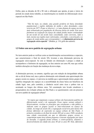 59
Enfim, para as décadas de 80 e 90 vale a afirmação que aponta, já para o início do
período de estudo deste trabalho, as transformações no modelo de diferenciação sócio-
espacial em São Paulo:
“Não há mais, na cidade, uma grande periferia de baixa densidade
populacional e regiões definidas de média e altas densidades, como
ocorria em 1977. O que se observa (...) é uma disputa do espaço na área
mais urbanizada por populações de diversas faixas de renda. Este novo
fenômeno na ocupação do espaço da cidade produz maior continuidade
de um tecido de um tecido mais consolidado, onde convivem,, lado a
lado, mesmo nas regiões mais valorizadas, o favelado, o encortiçado e os
grupos de renda média, que correspondem (...) à diminuição perversa da
segregação sócio-espacial.” (Ibidem, p. 118, grifo dos autores)
1.5 Sobre um novo padrão de segregação urbana
No item anterior pode-se verificar como as transformações socioeconômicas e espaciais,
que caracterizaram o final do século XX, levaram a uma diminuição perversa da
segregação sócio-espacial. Se está se falando em diminuição é porque a cidade já
acompanhava o fenômeno da segregação, na fase anterior aos anos 80, mas que sofreu
também alterações em função das mudanças da nova etapa.
A diminuição perversa, no entanto, significa que esta redução da desigualdade urbana
não se dá de forma real, mas a palavra diminuição está relatando uma aproximação dos
grupos sociais no espaço, e é perversa na medida que a aproximação destes grupos não
significa integração dos espaços ou a acessibilidade da classe baixa aos benefícios da
cidade legal, mas, pelo contrário, a distância social entre ricos e pobres tem se
acentuado ao longos dos últimos anos. Tal constatação tem levado estudiosos e
pesquisadores da evolução urbana em São Paulo a se questionarem: está em processo
um novo padrão de segregação urbana?
“As regras que organizam o espaço urbano são basicamente padrões de
diferenciação social e de separação. Essas regras variam cultural e
historicamente, revelam os princípios que estruturam a vida pública e
indicam como os grupos sociais se inter-relacionam no espaço da
cidade. Ao longo do século XX, a segregação social teve pelo menos três
formas diferentes de expressão no espaço urbano de São Paulo. A
primeira estendeu-se do final do século XIX até os anos 1940 e produziu
uma cidade concentrada em que os diferentes grupos sociais se
comprimiam numa área urbana pequena e estavam segregados por tipos
de moradia. A segunda forma urbana, a centro-periferia, dominou o
desenvolvimento da cidade dos anos 40 até os anos 80. Nela, diferentes
 