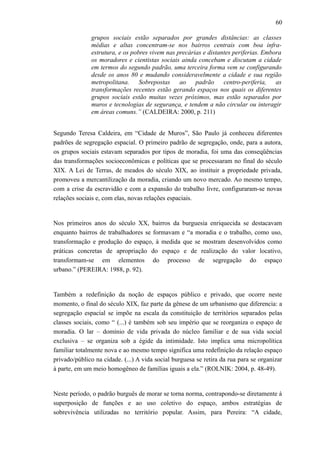 60
grupos sociais estão separados por grandes distâncias: as classes
médias e altas concentram-se nos bairros centrais com boa infra-
estrutura, e os pobres vivem nas precárias e distantes periferias. Embora
os moradores e cientistas sociais ainda concebam e discutam a cidade
em termos do segundo padrão, uma terceira forma vem se configurando
desde os anos 80 e mudando consideravelmente a cidade e sua região
metropolitana. Sobrepostas ao padrão centro-periferia, as
transformações recentes estão gerando espaços nos quais os diferentes
grupos sociais estão muitas vezes próximos, mas estão separados por
muros e tecnologias de segurança, e tendem a não circular ou interagir
em áreas comuns.” (CALDEIRA: 2000, p. 211)
Segundo Teresa Caldeira, em “Cidade de Muros”, São Paulo já conheceu diferentes
padrões de segregação espacial. O primeiro padrão de segregação, onde, para a autora,
os grupos sociais estavam separados por tipos de moradia, foi uma das conseqüências
das transformações socioeconômicas e políticas que se processaram no final do século
XIX. A Lei de Terras, de meados do século XIX, ao instituir a propriedade privada,
promoveu a mercantilização da moradia, criando um novo mercado. Ao mesmo tempo,
com a crise da escravidão e com a expansão do trabalho livre, configuraram-se novas
relações sociais e, com elas, novas relações espaciais.
Nos primeiros anos do século XX, bairros da burguesia enriquecida se destacavam
enquanto bairros de trabalhadores se formavam e “a moradia e o trabalho, como uso,
transformação e produção do espaço, à medida que se mostram desenvolvidos como
práticas concretas de apropriação do espaço e de realização do valor locativo,
transformam-se em elementos do processo de segregação do espaço
urbano.” (PEREIRA: 1988, p. 92).
Também a redefinição da noção de espaços público e privado, que ocorre neste
momento, o final do século XIX, faz parte da gênese de um urbanismo que diferencia: a
segregação espacial se impõe na escala da constituição de territórios separados pelas
classes sociais, como “ (...) é também sob seu império que se reorganiza o espaço de
moradia. O lar – domínio de vida privada do núcleo familiar e de sua vida social
exclusiva – se organiza sob a égide da intimidade. Isto implica uma micropolítica
familiar totalmente nova e ao mesmo tempo significa uma redefinição da relação espaço
privado/público na cidade. (...) A vida social burguesa se retira da rua para se organizar
à parte, em um meio homogêneo de famílias iguais a ela.” (ROLNIK: 2004, p. 48-49).
Neste período, o padrão burguês de morar se torna norma, contrapondo-se diretamente à
superposição de funções e ao uso coletivo do espaço, ambos estratégias de
sobrevivência utilizadas no território popular. Assim, para Pereira: “A cidade,
 