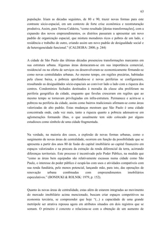 63
população. Iriam as décadas seguintes, de 80 e 90, trazer novas formas para este
contraste sócio-espacial, em um contexto de forte crise econômica e reestruturação
produtiva. Assim, para Teresa Caldeira, “como resultado [destas transformações], com a
expansão dos novos empreendimentos, os distritos passaram a apresentar um novo
padrão de organização espacial, que mistura moradores ricos e pobres de um lado, e
residência e trabalho de outro, criando assim um novo padrão de desigualdade social e
de heterogeneidade funcional.” (CALDEIRA: 2000, p. 244)
A cidade de São Paulo das últimas décadas presenciou transformações marcantes em
sua estrutura urbana. Algumas áreas destacaram-se em sua importância comercial,
residencial ou na oferta de serviços ou desenvolveram-se economicamente firmando-se
como novas centralidades urbanas. Ao mesmo tempo, em regiões precárias, habitadas
pela classe baixa, a pobreza aprofundou-se e novas periferias se configuraram,
ressaltando as desigualdades sócio-espaciais ao conviver lado a lado com a riqueza dos
centros. Condomínios fechados destinados à moradia da classe alta proliferam na
periferia geográfica da cidade, enquanto que favelas cresceram em regiões que ao
mesmo tempo se tornavam privilegiadas em infra-estrutura. Permanece e acirra-se a
pobreza na periferia da cidade, assim como bairros tradicionais afirmam-se como áreas
valorizadas de alto padrão. Estas mudanças mostram que São Paulo é uma cidade
concentrada onde, cada vez mais, tanto a riqueza quanto a pobreza adensam-se em
aglomerações formando ilhas, o que usualmente tem sido colocado por alguns
estudiosos como símbolo de uma cidade fragmentada.
Na verdade, na maioria dos casos, a explosão de novas formas urbanas, como o
surgimento de novas áreas de centralidade, ocorrem em função da possibilidade que se
apresenta a partir dos anos 80 de fusão do capital imobiliário ao capital financeiro em
espaços valorizados e na procura da extração da renda diferencial da terra, acirrando
diferenças territoriais. Este processo é incentivado pelo Poder Público, na medida que
“como as áreas bem equipadas são relativamente escassas numa cidade como São
Paulo, o interesse do poder público é ocupá-las com usos e atividades compatíveis com
sua renda fundiária, pelo menos potencial, lançando mão, para isto, das operações de
renovação urbana combinadas com empreendimentos imobiliários
especulativos.” (BONDUKI & ROLNIK: 1979, p. 152).
Quanto às novas áreas de centralidade, estas além de estarem integradas ao movimento
do mercado imobiliário acima mencionado, buscam criar espaços competitivos na
economia terciária, se compreender que hoje “(...) a capacidade de uma grande
metrópole ser atrativa repousa agora em atributos situados em dois registros que se
somam. O primeiro é concreto e relaciona-se com a obtenção de um aumento de
 