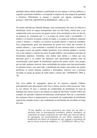 64
qualidade urbana obtida mediante a qualificação de seus espaços e serviços públicos; o
segundo é puramente simbólico e corresponde à exigência de uma imagem de qualidade
e eficiência. Dificilmente se alcança o segundo sem alguma sustentação no
primeiro.” (MEYER, GRONSTEIN & BIDERMAN : 2004, p. 23)
No estudo realizado por Eduardo Marques, mais recentemente, este autor, ao observar a
distribuição social no espaço metropolitano atual em São Paulo, orienta para a sua
compreensão como um mosaico de grupos sociais. Esta constatação se deve ao fato de,
na pesquisa, ter constatado que “(...) os grupos de menor renda e escolaridade (...)
tendem a se localizar na porção externa da região, e os grupos de melhores condições
sociais e urbanas (...) tendem a se localizar na porção interior e central da metrópole.
Esse comportamento geral está plenamente de acordo com várias das correntes de
estudos urbanos (...) que sustentam a existência de uma estrutura radial e concêntrica
dos grupos sociais nas grandes cidades brasileiras. Essa estrutura também é coerente
com o que sabemos a respeito das ações do poder público e dos produtores privados de
loteamentos populares. Entretanto, uma análise mais detida (...) indica que essa
descrição geral é, na melhor das hipóteses, uma aproximação genérica tanto da
caracterização social quanto da distribuição espacial dos grupos sociais. Isso porque,
por um lado, podemos observar várias centralidades dos grupos mais bem posicionados
na estrutura social e, por outro lado, a distribuição dos grupos mais pobres nas regiões
periféricas se mostra bastante complexa e heterogênea, inclusive com a presença
mesclada no espaço de grupos de renda média e mesmo alta.” (MARQUES: 2005; p.
70).
Este novo padrão de segregação, apesar de ser expresso, segundo Caldeira,
principalmente pela aproximação entre ricos e pobres, envolve outros processos. Nota-
se, nos últimos 20 anos, o aumento da complexidade da distribuição do local de
habitação das classes sociais e das funções na cidade de São Paulo. Castells (1983), por
exemplo, faz oposição à hipótese de dualização social/espacial. Para ele, o crescimento
dos contrastes físicos é proporcional ao crescimento da complexidade da distribuição
espacial das camadas sociais e das combinações na distribuição das atividades ao longo
dos anos.
“O que significa, na nossa perspectiva, que existe, por um lado, a
interação entre as determinações econômica, política, ideológica, na
composição do espaço residencial; por outro lado, que existe um reforço
da segregação, um transbordamento de seus limites tendenciais ou
modificação dos fatores de ocupação do solo, segundo a articulação da
luta de classes no local de residência (...).” (CASTELLS: 1983, p. 211)
 