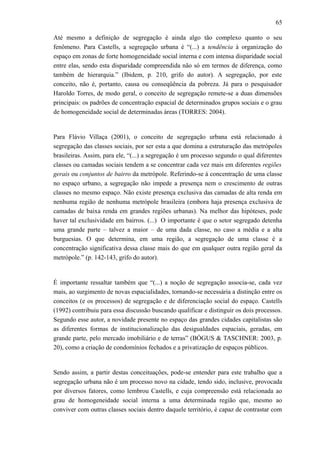65
Até mesmo a definição de segregação é ainda algo tão complexo quanto o seu
fenômeno. Para Castells, a segregação urbana é “(...) a tendência à organização do
espaço em zonas de forte homogeneidade social interna e com intensa disparidade social
entre elas, sendo esta disparidade compreendida não só em termos de diferença, como
também de hierarquia.” (Ibidem, p. 210, grifo do autor). A segregação, por este
conceito, não é, portanto, causa ou conseqüência da pobreza. Já para o pesquisador
Haroldo Torres, de modo geral, o conceito de segregação remete-se a duas dimensões
principais: os padrões de concentração espacial de determinados grupos sociais e o grau
de homogeneidade social de determinadas áreas (TORRES: 2004).
Para Flávio Villaça (2001), o conceito de segregação urbana está relacionado à
segregação das classes sociais, por ser esta a que domina a estruturação das metrópoles
brasileiras. Assim, para ele, “(...) a segregação é um processo segundo o qual diferentes
classes ou camadas sociais tendem a se concentrar cada vez mais em diferentes regiões
gerais ou conjuntos de bairro da metrópole. Referindo-se à concentração de uma classe
no espaço urbano, a segregação não impede a presença nem o crescimento de outras
classes no mesmo espaço. Não existe presença exclusiva das camadas de alta renda em
nenhuma região de nenhuma metrópole brasileira (embora haja presença exclusiva de
camadas de baixa renda em grandes regiões urbanas). Na melhor das hipóteses, pode
haver tal exclusividade em bairros. (...) O importante é que o setor segregado detenha
uma grande parte – talvez a maior – de uma dada classe, no caso a média e a alta
burguesias. O que determina, em uma região, a segregação de uma classe é a
concentração significativa dessa classe mais do que em qualquer outra região geral da
metrópole.” (p. 142-143, grifo do autor).
É importante ressaltar também que “(...) a noção de segregação associa-se, cada vez
mais, ao surgimento de novas espacialidades, tornando-se necessária a distinção entre os
conceitos (e os processos) de segregação e de diferenciação social do espaço. Castells
(1992) contribuiu para essa discussão buscando qualificar e distinguir os dois processos.
Segundo esse autor, a novidade presente no espaço das grandes cidades capitalistas são
as diferentes formas de institucionalização das desigualdades espaciais, geradas, em
grande parte, pelo mercado imobiliário e de terras” (BÓGUS & TASCHNER: 2003, p.
20), como a criação de condomínios fechados e a privatização de espaços públicos.
Sendo assim, a partir destas conceituações, pode-se entender para este trabalho que a
segregação urbana não é um processo novo na cidade, tendo sido, inclusive, provocada
por diversos fatores, como lembrou Castells, e cuja compreensão está relacionada ao
grau de homogeneidade social interna a uma determinada região que, mesmo ao
conviver com outras classes sociais dentro daquele território, é capaz de contrastar com
 