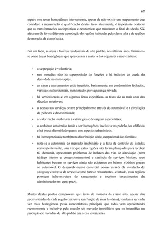 67
espaço em zonas homogêneas internamente, apesar de não existir um mapeamento que
considere a mensuração e qualificação destas áreas atualmente, é importante destacar
que as transformações sociopolíticas e econômicas que marcaram o final do século XX
afetaram de forma diferente a produção de regiões habitadas pela classe alta e de regiões
de moradia da classe baixa.
Por um lado, as áreas e bairros residenciais de alto padrão, nos últimos anos, firmaram-
se como áreas homogêneas que apresentam a maioria das seguintes características:
• a segregação é voluntária;
• nas moradias não há superposição de funções e há indícios de queda da
densidade nas habitações;
• as casas e apartamentos estão inseridos, basicamente, em condomínios fechados,
verticais ou horizontais, monitorados por segurança privada;
• há verticalização e, em algumas áreas específicas, as taxas são as mais altas das
décadas anteriores;
• o acesso aos serviços ocorre principalmente através do automóvel e a circulação
de pedestre é desestimulada;
• a valorização imobiliária é estratégica e de origem especulativa;
• o ambiente construído tende a ser homogêneo, inclusive no padrão dos edifícios
e há pouca diversidade quanto aos aspectos urbanísticos;
• há homogeneidade também na distribuição sócio-ocupacional das famílias;
• nota-se a autonomia do mercado imobiliário e a falta de controle do Estado;
conseqüentemente, uma vez que estas regiões não foram planejadas para receber
tal demanda, apresentam problemas de inchaço das vias de circulação (com
tráfego intenso e congestionamentos) e carência de serviços básicos; seus
habitantes buscam os serviços ainda não existentes em bairros vizinhos graças
ao automóvel. O desenvolvimento comercial ocorre através da instalação de
shopping centers e de serviços como bares e restaurantes - contudo, estas regiões
possuem infra-estrutura de saneamento e recebem investimentos da
administração em curto prazo.
Muitos destes pontos comprovam que áreas de moradia da classe alta, apesar das
peculiaridades de cada região (inclusive em função de suas histórias), tendem a ser cada
vez mais homogêneas pelas características principais que todas vêm apresentando
recentemente e inclusive pela atuação do mercado imobiliário que se intensifica na
produção de moradias de alto padrão em áreas valorizadas.
 
