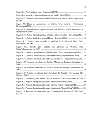 VII
Figura 4.5: Publicidade da Lucio Engenharia (1991) ................................................. 153
Figura 4.6: Mapa de predominância de uso por quadra fiscal (2004) ......................... 166
Figura 4.7: Planta de apartamento do Edifício Terraços Itapeti – Porte Engenharia
(2005) .......................................................................................................................... 177
Figura 4.8: Planta de apartamento no Edifício Gran Canaria – Construtora
Hernandez (2005) ........................................................................................................ 177
Figura 4.9: Projeto (fachada e planta-tipo) do Loft Pozelli – Pozelli Construtora e
Incorporadora (2005) .................................................................................................. 178
Figura 4.10: Projeto (fachada e planta-tipo) do edifício Absolute – Incosul (2005) ... 179
Figura 4.11: Projeto do edifício Vertical House – Incosul (2006) ............................... 180
Figura 4.12: Projeto para fachada do edifício do Residencial Club Tuiuti
(lançamento em 2004) ................................................................................................. 181
Figura 4.13: Projeto para fachada dos edifícios do “Central Park
Prime” (lançamento em 2007) .................................................................................... 182
Figura 4.14: Anúncio imobiliário do Edifício Sainte Claire (lançamento em 2004) ... 185
Figura 4.15: Anúncio imobiliário do Edifício Haussman (lançamento em 2004) ....... 186
Figura 4.16: Anúncio imobiliário do Edifício Anna Pavlova (lançamento em 2004).. 187
Figura 4.17: Anúncio imobiliário do Edifício Mansão de Bragança (entregue em
2006) ........................................................................................................................... 188
Figura 4.18: Anúncio imobiliário do Edifício Vinhas do Tatuapé (lançamento em
2004) ........................................................................................................................... 189
Figura 5.1: Pesquisa de opinião com moradores do Tatuapé (Universidade São
Marcos – 2003) ........................................................................................................... 192
Figura 5.2: Matéria de jornal sobre o CERET intitulada “Localização nobre” (2007) 195
Figura 5.3: Proposta de implantação para o edifício Haussmann (2004) ................... 200
Figura 5.4: Proposta de implantação para o Edifício Terraços Itapeti (2005) ............. 202
Figura 5.5: Proposta de implantação para o Condomínio “Central Park” (2007) ....... 203
Figura 5.6: Proposta de implantação para o Condomínio Residencial Club Tuiuti
(2007) ......................................................................................................................... 203
 