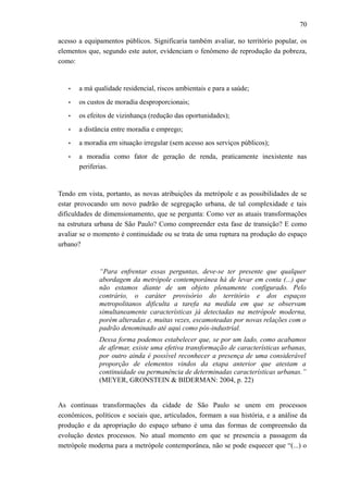 70
acesso a equipamentos públicos. Significaria também avaliar, no território popular, os
elementos que, segundo este autor, evidenciam o fenômeno de reprodução da pobreza,
como:
• a má qualidade residencial, riscos ambientais e para a saúde;
• os custos de moradia desproporcionais;
• os efeitos de vizinhança (redução das oportunidades);
• a distância entre moradia e emprego;
• a moradia em situação irregular (sem acesso aos serviços públicos);
• a moradia como fator de geração de renda, praticamente inexistente nas
periferias.
Tendo em vista, portanto, as novas atribuições da metrópole e as possibilidades de se
estar provocando um novo padrão de segregação urbana, de tal complexidade e tais
dificuldades de dimensionamento, que se pergunta: Como ver as atuais transformações
na estrutura urbana de São Paulo? Como compreender esta fase de transição? E como
avaliar se o momento é continuidade ou se trata de uma ruptura na produção do espaço
urbano?
“Para enfrentar essas perguntas, deve-se ter presente que qualquer
abordagem da metrópole contemporânea há de levar em conta (...) que
não estamos diante de um objeto plenamente configurado. Pelo
contrário, o caráter provisório do território e dos espaços
metropolitanos dificulta a tarefa na medida em que se observam
simultaneamente características já detectadas na metrópole moderna,
porém alteradas e, muitas vezes, escamoteadas por novas relações com o
padrão denominado até aqui como pós-industrial.
Dessa forma podemos estabelecer que, se por um lado, como acabamos
de afirmar, existe uma efetiva transformação de características urbanas,
por outro ainda é possível reconhecer a presença de uma considerável
proporção de elementos vindos da etapa anterior que atestam a
continuidade ou permanência de determinadas características urbanas.”
(MEYER, GRONSTEIN & BIDERMAN: 2004, p. 22)
As contínuas transformações da cidade de São Paulo se unem em processos
econômicos, políticos e sociais que, articulados, formam a sua história, e a análise da
produção e da apropriação do espaço urbano é uma das formas de compreensão da
evolução destes processos. No atual momento em que se presencia a passagem da
metrópole moderna para a metrópole contemporânea, não se pode esquecer que “(...) o
 