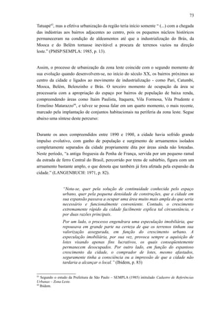 73
Tatuapé43
, mas a efetiva urbanização da região teria início somente “ (...) com a chegada
das indústrias aos bairros adjacentes ao centro, pois os pequenos núcleos históricos
permaneceram na condição de aldeamentos até que a industrialização do Brás, da
Mooca e do Belém tornasse inevitável a procura de terrenos vazios na direção
leste.” (PMSP/SEMPLA: 1985, p. 13).
Assim, o processo de urbanização da zona leste coincide com o segundo momento de
sua evolução quando desenvolvem-se, no início do século XX, os bairros próximos ao
centro da cidade e ligados ao movimento de industrialização - como Pari, Catumbi,
Mooca, Belém, Belenzinho e Brás. O terceiro momento de ocupação da área se
processaria com a apropriação do espaço por bairros de população de baixa renda,
compreendendo áreas como Itaim Paulista, Itaquera, Vila Formosa, Vila Prudente e
Ermelino Matarazzo44
, e talvez se possa falar em um quarto momento, o mais recente,
marcado pela implantação de conjuntos habitacionais na periferia da zona leste. Segue
abaixo uma síntese deste percurso:
Durante os anos compreendidos entre 1890 e 1900, a cidade havia sofrido grande
impulso evolutivo, com ganho de população e surgimento de arruamentos isolados
completamente separados da cidade propriamente dita por áreas ainda não loteadas.
Neste período, “a antiga freguesia da Penha de França, servida por um pequeno ramal
da estrada de ferro Central do Brasil, percorrido por trens de subúrbio, figura com um
arruamento bastante amplo, o que denota que também já fora afetada pela expansão da
cidade.” (LANGENBUCH: 1971, p. 82).
“Nota-se, quer pela solução de continuidade conhecida pelo espaço
urbano, quer pela pequena densidade de construções, que a cidade em
sua expansão passava a ocupar uma área muito mais ampla do que seria
necessário e funcionalmente conveniente. Contudo, o crescimento
extremamente rápido da cidade facilmente explica tal circunstância, e
por duas razões principais.
Por um lado, o processo engendrara uma especulação imobiliária, que
repousava em grande parte na certeza de que os terrenos tinham sua
valorização assegurada, em função do crescimento urbano. A
especulação imobiliária, por sua vez, provoca sempre a aquisição de
lotes visando apenas fins lucrativos, os quais conseqüentemente
permanecem desocupados. Por outro lado, em função do espantoso
crescimento da cidade, o comprador de lotes, mesmo afastados,
seguramente tinha a consciência ou a impressão de que a cidade não
tardaria a alcançar o local.” (Ibidem, p. 83)
43
Segundo o estudo da Prefeitura de São Paulo – SEMPLA (1985) intitulado Cadastro de Referências
Urbanas – Zona Leste.
44
Ibidem.
 
