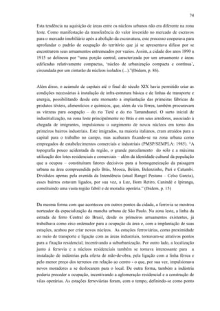 74
Esta tendência na aquisição de áreas entre os núcleos urbanos não era diferente na zona
leste. Como manifestação da transferência do valor investido no mercado de escravos
para o mercado imobiliário após a abolição da escravatura, este processo cooperava para
aprofundar o padrão de ocupação do território que já se apresentava difuso por se
encontrarem seus arruamentos entremeados por vazios. Assim, a cidade dos anos 1890 a
1915 se delineou por “uma porção central, caracterizada por um arruamento e áreas
edificadas relativamente compactas, ‘núcleo de urbanização compacta e contínua’,
circundada por um cinturão de núcleos isolados (...).”(Ibidem, p. 86).
Além disso, o acúmulo de capitais até o final do século XIX havia permitido criar as
condições necessárias à instalação de infra-estrutura básica e de linhas de transporte e
energia, possibilitando desde este momento a implantação das primeiras fábricas de
produtos têxteis, alimentícios e químicos, que, além da via férrea, também procuravam
as várzeas para ocupação – do rio Tietê e do rio Tamanduateí. O surto inicial de
industrialização, na zona leste principalmente no Brás e em seus arredores, associado à
chegada de imigrantes, impulsionou o surgimento de novos núcleos em torno dos
primeiros bairros industriais. Este imigrados, na maioria italianos, eram atraídos para a
capital para o trabalho no campo, mas acabaram fixando-se na zona urbana como
empregados de estabelecimentos comerciais e industriais (PMSP/SEMPLA: 1985). “A
topografia pouco acidentada da região, o grande parcelamento do solo e a máxima
utilização dos lotes residenciais e comerciais – além da identidade cultural da população
que a ocupou – constituíram fatores decisivos para a homogeneização da paisagem
urbana na área compreendida pelo Brás, Mooca, Belém, Belenzinho, Pari e Catumbi.
Divididos apenas pela avenida da Intendência (atual Rangel Pestana – Celso Garcia),
esses bairros estavam ligados, por sua vez, a Luz, Bom Retiro, Canindé e Ipiranga,
constituindo uma vasta região fabril e de moradia operária.” (Ibidem, p. 15)
Da mesma forma com que aconteceu em outros pontos da cidade, a ferrovia se mostrou
norteador da espacialização da mancha urbana de São Paulo. Na zona leste, a linha da
estrada de ferro Central do Brasil, desde os primeiros arruamentos existentes, já
trabalhava como eixo ordenador para a ocupação da área e, com a implantação de suas
estações, acabou por criar novos núcleos. As estações ferroviárias, como proximidade
ao meio de transporte e ligação com as áreas industriais, tornavam-se atrativos pontos
para a fixação residencial, incentivando a suburbanização. Por outro lado, a localização
junto à ferrovia e a núcleos residenciais também se tornava interessante para a
instalação de indústrias pela oferta de mão-de-obra, pela ligação com a linha férrea e
pelo menor preço dos terrenos em relação ao centro - o que, por sua vez, impulsionava
novos moradores a se deslocarem para o local. De outra forma, também a indústria
poderia preceder a ocupação, incentivando a aglomeração residencial e a construção de
vilas operárias. As estações ferroviárias foram, com o tempo, definindo-se como ponto
 