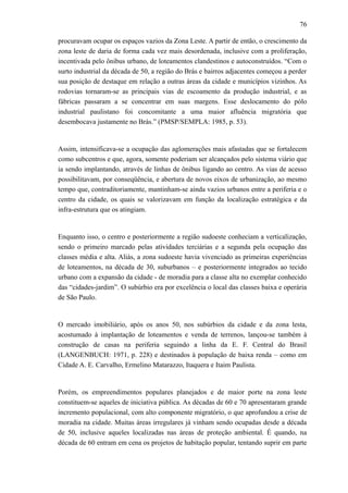 76
procuravam ocupar os espaços vazios da Zona Leste. A partir de então, o crescimento da
zona leste de daria de forma cada vez mais desordenada, inclusive com a proliferação,
incentivada pelo ônibus urbano, de loteamentos clandestinos e autoconstruídos. “Com o
surto industrial da década de 50, a região do Brás e bairros adjacentes começou a perder
sua posição de destaque em relação a outras áreas da cidade e municípios vizinhos. As
rodovias tornaram-se as principais vias de escoamento da produção industrial, e as
fábricas passaram a se concentrar em suas margens. Esse deslocamento do pólo
industrial paulistano foi concomitante a uma maior afluência migratória que
desembocava justamente no Brás.” (PMSP/SEMPLA: 1985, p. 53).
Assim, intensificava-se a ocupação das aglomerações mais afastadas que se fortalecem
como subcentros e que, agora, somente poderiam ser alcançados pelo sistema viário que
ia sendo implantando, através de linhas de ônibus ligando ao centro. As vias de acesso
possibilitavam, por conseqüência, e abertura de novos eixos de urbanização, ao mesmo
tempo que, contraditoriamente, mantinham-se ainda vazios urbanos entre a periferia e o
centro da cidade, os quais se valorizavam em função da localização estratégica e da
infra-estrutura que os atingiam.
Enquanto isso, o centro e posteriormente a região sudoeste conheciam a verticalização,
sendo o primeiro marcado pelas atividades terciárias e a segunda pela ocupação das
classes média e alta. Aliás, a zona sudoeste havia vivenciado as primeiras experiências
de loteamentos, na década de 30, suburbanos – e posteriormente integrados ao tecido
urbano com a expansão da cidade - de moradia para a classe alta no exemplar conhecido
das “cidades-jardim”. O subúrbio era por excelência o local das classes baixa e operária
de São Paulo.
O mercado imobiliário, após os anos 50, nos subúrbios da cidade e da zona lesta,
acostumado à implantação de loteamentos e venda de terrenos, lançou-se também à
construção de casas na periferia seguindo a linha da E. F. Central do Brasil
(LANGENBUCH: 1971, p. 228) e destinados à população de baixa renda – como em
Cidade A. E. Carvalho, Ermelino Matarazzo, Itaquera e Itaim Paulista.
Porém, os empreendimentos populares planejados e de maior porte na zona leste
constituem-se aqueles de iniciativa pública. As décadas de 60 e 70 apresentaram grande
incremento populacional, com alto componente migratório, o que aprofundou a crise de
moradia na cidade. Muitas áreas irregulares já vinham sendo ocupadas desde a década
de 50, inclusive aqueles localizadas nas áreas de proteção ambiental. É quando, na
década de 60 entram em cena os projetos de habitação popular, tentando suprir em parte
 
