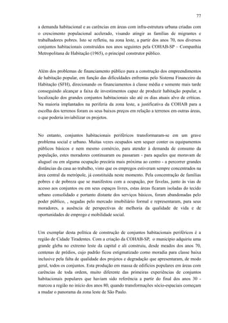 77
a demanda habitacional e as carências em áreas com infra-estrutura urbana criadas com
o crescimento populacional acelerado, visando atingir as famílias de migrantes e
trabalhadores pobres. Isto se refletiu, na zona leste, a partir dos anos 70, nos diversos
conjuntos habitacionais construídos nos anos seguintes pela COHAB-SP – Companhia
Metropolitana de Habitação (1965), o principal construtor público.
Além dos problemas de financiamento público para a construção dos empreendimentos
de habitação popular, em função das dificuldades enfrentas pelo Sistema Financeiro da
Habitação (SFH), direcionando os financiamentos à classe média e somente mais tarde
conseguindo alcançar a faixa de investimentos capaz de produzir habitação popular, a
localização dos grandes conjuntos habitacionais são até os dias atuais alvo de críticas.
Na maioria implantados na periferia da zona leste, a justificativa da COHAB para a
escolha dos terrenos foram os seus baixos preços em relação a terrenos em outras áreas,
o que poderia inviabilizar os projetos.
No entanto, conjuntos habitacionais periféricos transformaram-se em um grave
problema social e urbano. Muitas vezes ocupados sem sequer conter os equipamentos
públicos básicos e nem mesmo comércio, para atender à demanda de consumo da
população, estes moradores continuaram ou passaram - para aqueles que moravam de
aluguel ou em alguma ocupação precária mais próxima ao centro - a percorrer grandes
distâncias da casa ao trabalho, visto que os empregos estiveram sempre concentrados na
área central da metrópole, já constituída neste momento. Pela concentração de famílias
pobres e de pobreza que se manifestou com a ocupação, por favelas, junto às vias de
acesso aos conjuntos ou em seus espaços livres, estas áreas ficaram isoladas do tecido
urbano consolidado e portanto distante dos serviços básicos, foram abandonadas pelo
poder público, , negadas pelo mercado imobiliário formal e representaram, para seus
moradores, a ausência de perspectivas de melhoria da qualidade de vida e de
oportunidades de emprego e mobilidade social.
Um exemplar desta política de construção de conjuntos habitacionais periféricos é a
região de Cidade Tiradentes. Com a criação da COHAB-SP, o município adquiriu uma
grande gleba no extremo leste da capital e ali construiu, desde meados dos anos 70,
centenas de prédios, cujo padrão ficou estigmatizado como moradia para classe baixa
inclusive pela falta de qualidade dos projetos e degradação que apresentaram, de modo
geral, todos os conjuntos. Esta produção em massa de edifícios populares em áreas com
carências de toda ordem, muito diferente das primeiras experiências de conjuntos
habitacionais populares que haviam sido referência a partir do final dos anos 30 -
marcou a região no início dos anos 80, quando transformações sócio-espaciais começam
a mudar o panorama da zona leste de São Paulo.
 