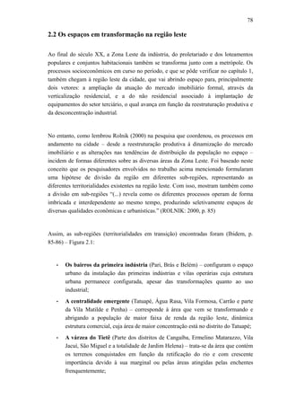 78
2.2 Os espaços em transformação na região leste
Ao final do século XX, a Zona Leste da indústria, do proletariado e dos loteamentos
populares e conjuntos habitacionais também se transforma junto com a metrópole. Os
processos socioeconômicos em curso no período, e que se pôde verificar no capítulo 1,
também chegam à região leste da cidade, que vai abrindo espaço para, principalmente
dois vetores: a ampliação da atuação do mercado imobiliário formal, através da
verticalização residencial, e a do não residencial associado à implantação de
equipamentos do setor terciário, o qual avança em função da reestruturação produtiva e
da desconcentração industrial.
No entanto, como lembrou Rolnik (2000) na pesquisa que coordenou, os processos em
andamento na cidade – desde a reestruturação produtiva à dinamização do mercado
imobiliário e as alterações nas tendências de distribuição da população no espaço –
incidem de formas diferentes sobre as diversas áreas da Zona Leste. Foi baseado neste
conceito que os pesquisadores envolvidos no trabalho acima mencionado formularam
uma hipótese de divisão da região em diferentes sub-regiões, representando as
diferentes territorialidades existentes na região leste. Com isso, mostram também como
a divisão em sub-regiões “(...) revela como os diferentes processos operam de forma
imbricada e interdependente ao mesmo tempo, produzindo seletivamente espaços de
diversas qualidades econômicas e urbanísticas.” (ROLNIK: 2000, p. 85)
Assim, as sub-regiões (territorialidades em transição) encontradas foram (Ibidem, p.
85-86) – Figura 2.1:
• Os bairros da primeira indústria (Pari, Brás e Belém) – configuram o espaço
urbano da instalação das primeiras indústrias e vilas operárias cuja estrutura
urbana permanece configurada, apesar das transformações quanto ao uso
industrial;
• A centralidade emergente (Tatuapé, Água Rasa, Vila Formosa, Carrão e parte
da Vila Matilde e Penha) – corresponde à área que vem se transformando e
abrigando a população de maior faixa de renda da região leste, dinâmica
estrutura comercial, cuja área de maior concentração está no distrito do Tatuapé;
• A várzea do Tietê (Parte dos distritos de Cangaíba, Ermelino Matarazzo, Vila
Jacuí, São Miguel e a totalidade de Jardim Helena) – trata-se da área que contém
os terrenos conquistados em função da retificação do rio e com crescente
importância devido à sua marginal ou pelas áreas atingidas pelas enchentes
frenquentemente;
 