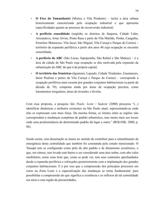 79
• O Eixo do Tamanduateí (Moóca e Vila Prudente) – inclui a área urbana
historicamente caracterizada pela ocupação industrial e que apresenta
especificidades quanto ao processo de reconversão industrial;
• A periferia consolidada (engloba os distritos de Itaquera, Cidade Líder,
Aricanduva, Artur Alvim, Ponte Rasa e parte da Vila Matilde, Penha, Cangaíba,
Ermelino Matarazzo, Vila Jacuí, São Miguel, Vila Curuçá e Parque do Carmo) –
território da expansão periférica a partir dos anos 40 cuja ocupação se encontra
consolidada;
• A periferia do ABC (São Lucas, Sapopemba, São Rafael e São Mateus) – é a
área da cidade de São Paulo cuja ocupação se deu motivada pela expansão da
urbanização do ABC do que à da própria capital;
• O território das fronteiras (Iguatemi, Lajeado, Cidade Tiradentes, Guaianazes,
Itaim Paulista e partes da Vila Curuçá e Parque do Carmo) – corresponde à
ocupação periférica mais recente por grandes conjuntos habitacionais (a partir da
década de 70), composta ainda por áreas de ocupação precária, como
loteamentos irregulares, áreas de invasões e favelas.
Com essa proposta, a pesquisa São Paulo: Leste / Sudeste (2000) procurou “(...)
identificar dinâmicas e atributos existentes na São Paulo atual, representando-as onde
elas se expressam com mais força. Da mesma forma, os limites entre as regiões não
correspondem a mudanças completas de padrão urbanístico, mas muito mais aos locais
onde uma predominância de determinado padrão dá lugar a outra.” (ROLNIK: 2000, p.
86).
Sendo assim, esta dissertação se insere no sentido de contribuir para o entendimento da
emergência desta centralidade que também foi constatada pelo estudo mencionado. O
Tatuapé tem se configurado como pólo de alto padrão e de dinamismo econômico, o
que, em síntese, tem levado este bairro a ser considerado uma área nobre, com alto valor
imobiliário, nesta zona leste que, como se pode ver, tem seus contrastes aprofundados
desde a expansão periférica e reforçados posteriormente com a implantação dos grandes
conjuntos habitacionais. E é por isso que a compreensão dos principais processos em
curso na Zona Leste e a espacialização das mudanças se torna fundamental: para
possibilitar a compreensão do que significa a existência e os reflexos de tal centralidade
em meio a esta região de precariedades.
 