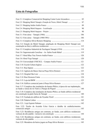 VIII
Lista de Fotografias
Foto 2.1: Complexo Comercial do Shopping Center Leste Aricanduva ..................... 85
Foto 2.2: Shopping Metrô Tatuapé e Estação de Trem e Metrô Tatuapé .......................... 87
Foto 2.3: Shopping Jardim Anália Franco ........................................................................ 89
Foto 2.4: Shopping Metrô Itaquera – Localização ........................................................... 90
Foto 2.5: Shopping Metrô Itaquera – Projeto .................................................................... 90
Foto 3.1: Foto aérea – Tatuapé (1966) ........................................................................ 106
Foto 3.2: Foto aérea – Tatuapé (1980/1981) ............................................................... 106
Foto 3.3: Complexo Sílvio Romero Shopping ............................................................ 114
Foto 3.4: Estação do Metrô Tatuapé, ampliação do Shopping Metrô Tatuapé (em
construção na foto) e edifícios residenciais ................................................................ 115
Foto 3.5: Complexo Industrial da Tecelagem Tatuapé (1934) .................................... 118
Foto 3.6: Supermercado Carrefour – Av. Salim Farah Maluf ..................................... 119
Foto 3.7: Hotel Blue Tree Towers Anália Franco ....................................................... 120
Foto 3.8: Hotel Tryp Tatuapé ...................................................................................... 120
Foto 3.9: Universidade UNICSUL – Campus Anália Franco ..................................... 121
Foto 3.10: Escola Cultura Inglesa ............................................................................... 122
Foto 3.11: Rua Itapura ................................................................................................ 122
Foto 3.12: Agência do Banco Itaú na Praça Sílvio Romero ....................................... 123
Foto 3.13: Hospital São Luiz ...................................................................................... 124
Foto 3.14: Rua Eleonora Cintra .................................................................................. 124
Foto 3.15: Loja da BMW ............................................................................................. 125
Foto 3.16: Edifício comercial junto à Praça Sílvio Romero ....................................... 127
Foto 3.17: Complexo das instalações da Itautec-Philco, à época de sua implantação,
ao fundo a várzea do rio Tietê e o Parque do Piqueri ................................................. 140
Foto 3.18: Complexo das instalações da Itautec-Philco, ao fundo edifício residencial
em construção na parte baixa do Tatuapé .................................................................. 140
Foto 3.19: Fachada do edifício da Vicunha Têxtil ...................................................... 141
Foto 3.20: Padaria Lisboa ........................................................................................... 142
Foto 3.21.: Loja Esporte Fabiano ................................................................................ 142
Foto 3.22: Trecho da Avenida Celso Garcia e detalhe de estabelecimentos
comerciais antigos ....................................................................................................... 143
Foto 3.23: Residências antigas em contraste, ao fundo, com edifícios residenciais
verticais de alto padrão - inclusive em construção ..................................................... 144
Foto 3.24: Residências antigas em contraste, ao fundo, com edifícios residenciais
verticais de alto padrão ............................................................................................... 144
Foto 3.25: Moradores do bairro jogam na Praça Silvio Romero ................................ 145
 
