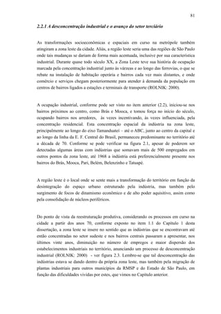81
2.2.1 A desconcentração industrial e o avanço do setor terciário
As transformações socioeconômicas e espaciais em curso na metrópole também
atingiram a zona leste da cidade. Aliás, a região leste seria uma das regiões de São Paulo
onde tais mudanças se dariam de forma mais acentuada, inclusive por sua característica
industrial. Durante quase todo século XX, a Zona Leste teve sua história de ocupação
marcada pela concentração industrial junto às várzeas e ao longo das ferrovias, o que se
rebate na instalação de habitação operária e bairros cada vez mais distantes, e onde
comércio e serviços chegam posteriormente para atender à demanda da população em
centros de bairros ligados a estações e terminais de transporte (ROLNIK: 2000).
A ocupação industrial, conforme pode ser visto no item anterior (2.2), iniciou-se nos
bairros próximos ao centro, como Brás e Mooca, e tomou força no início do século,
ocupando bairros nos arredores, às vezes incentivando, às vezes influenciada, pela
concentração residencial. Esta concentração espacial da indústria na zona leste,
principalmente ao longo do eixo Tamanduateí – até o ABC, junto ao centro da capital e
ao longo da linha da E. F. Central do Brasil, permaneceu predominante no território até
a década de 70. Conforme se pode verificar na figura 2.1, apesar de poderem ser
detectadas algumas áreas com indústrias que somavam mais de 500 empregados em
outros pontos da zona leste, até 1968 a indústria está preferencialmente presente nos
bairros do Brás, Mooca, Pari, Belém, Belenzinho e Tatuapé.
A região leste é o local onde se sente mais a transformação do território em função da
desintegração do espaço urbano estruturado pela indústria, mas também pelo
surgimento de focos de dinamismo econômico e de alto poder aquisitivo, assim como
pela consolidação de núcleos periféricos.
Do ponto de vista da reestruturação produtiva, considerando os processos em curso na
cidade a partir dos anos 70, conforme exposto no item 1.1 do Capítulo 1 desta
dissertação, a zona leste se insere no sentido que as indústrias que se encontravam até
então concentradas no setor sudeste e nos bairros centrais passaram a apresentar, nos
últimos vinte anos, diminuição no número de empregos e maior dispersão dos
estabelecimentos industriais no território, anunciando um processo de desconcentração
industrial (ROLNIK: 2000) - ver figura 2.3. Lembre-se que tal desconcentração das
indústrias estava se dando dentro da própria zona leste, mas também pela migração de
plantas industriais para outros municípios da RMSP e do Estado de São Paulo, em
função das dificuldades vividas por estes, que vimos no Capítulo anterior.
 