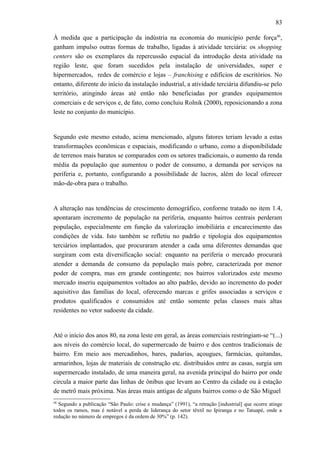 83
À medida que a participação da indústria na economia do município perde força46
,
ganham impulso outras formas de trabalho, ligadas à atividade terciária: os shopping
centers são os exemplares da repercussão espacial da introdução desta atividade na
região leste, que foram sucedidos pela instalação de universidades, super e
hipermercados, redes de comércio e lojas – franchising e edifícios de escritórios. No
entanto, diferente do início da instalação industrial, a atividade terciária difundiu-se pelo
território, atingindo áreas até então não beneficiadas por grandes equipamentos
comerciais e de serviços e, de fato, como concluiu Rolnik (2000), reposicionando a zona
leste no conjunto do município.
Segundo este mesmo estudo, acima mencionado, alguns fatores teriam levado a estas
transformações econômicas e espaciais, modificando o urbano, como a disponibilidade
de terrenos mais baratos se comparados com os setores tradicionais, o aumento da renda
média da população que aumentou o poder de consumo, a demanda por serviços na
periferia e, portanto, configurando a possibilidade de lucros, além do local oferecer
mão-de-obra para o trabalho.
A alteração nas tendências de crescimento demográfico, conforme tratado no item 1.4,
apontaram incremento de população na periferia, enquanto bairros centrais perderam
população, especialmente em função da valorização imobiliária e encarecimento das
condições de vida. Isto também se refletiu no padrão e tipologia dos equipamentos
terciários implantados, que procuraram atender a cada uma diferentes demandas que
surgiram com esta diversificação social: enquanto na periferia o mercado procurará
atender a demanda de consumo da população mais pobre, caracterizada por menor
poder de compra, mas em grande contingente; nos bairros valorizados este mesmo
mercado inseriu equipamentos voltados ao alto padrão, devido ao incremento do poder
aquisitivo das famílias do local, oferecendo marcas e grifes associadas a serviços e
produtos qualificados e consumidos até então somente pelas classes mais altas
residentes no vetor sudoeste da cidade.
Até o início dos anos 80, na zona leste em geral, as áreas comerciais restringiam-se “(...)
aos níveis do comércio local, do supermercado de bairro e dos centros tradicionais de
bairro. Em meio aos mercadinhos, bares, padarias, açougues, farmácias, quitandas,
armarinhos, lojas de materiais de construção etc. distribuídos entre as casas, surgia um
supermercado instalado, de uma maneira geral, na avenida principal do bairro por onde
circula a maior parte das linhas de ônibus que levam ao Centro da cidade ou à estação
de metrô mais próxima. Nas áreas mais antigas de alguns bairros como o de São Miguel
46
Segundo a publicação “São Paulo: crise e mudança” (1991), “a retração [industrial] que ocorre atinge
todos os ramos, mas é notável a perda de liderança do setor têxtil no Ipiranga e no Tatuapé, onde a
redução no número de empregos é da ordem de 30%” (p. 142).
 