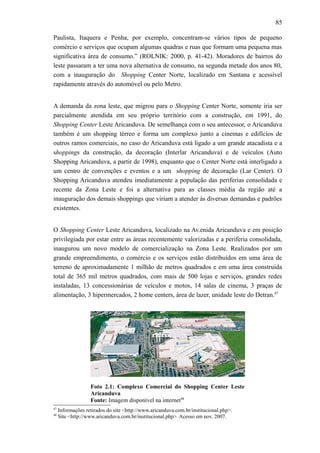 85
Paulista, Itaquera e Penha, por exemplo, concentram-se vários tipos de pequeno
comércio e serviços que ocupam algumas quadras e ruas que formam uma pequena mas
significativa área de consumo.” (ROLNIK: 2000, p. 41-42). Moradores de bairros do
leste passaram a ter uma nova alternativa de consumo, na segunda metade dos anos 80,
com a inauguração do Shopping Center Norte, localizado em Santana e acessível
rapidamente através do automóvel ou pelo Metro.
A demanda da zona leste, que migrou para o Shopping Center Norte, somente iria ser
parcialmente atendida em seu próprio território com a construção, em 1991, do
Shopping Center Leste Aricanduva. De semelhança com o seu antecessor, o Aricanduva
também é um shopping térreo e forma um complexo junto a cinemas e edifícios de
outros ramos comerciais, no caso do Aricanduva está ligado a um grande atacadista e a
shoppings da construção, da decoração (Interlar Aricanduva) e de veículos (Auto
Shopping Aricanduva, a partir de 1998), enquanto que o Center Norte está interligado a
um centro de convenções e eventos e a um shopping de decoração (Lar Center). O
Shopping Aricanduva atendeu imediatamente a população das periferias consolidada e
recente da Zona Leste e foi a alternativa para as classes média da região até a
inauguração dos demais shoppings que viriam a atender às diversas demandas e padrões
existentes.
O Shopping Center Leste Aricanduva, localizado na Av.enida Aricanduva e em posição
privilegiada por estar entre as áreas recentemente valorizadas e a periferia consolidada,
inaugurou um novo modelo de comercialização na Zona Leste. Realizados por um
grande empreendimento, o comércio e os serviços estão distribuídos em uma área de
terreno de aproximadamente 1 milhão de metros quadrados e em uma área construída
total de 365 mil metros quadrados, com mais de 500 lojas e serviços, grandes redes
instaladas, 13 concessionárias de veículos e motos, 14 salas de cinema, 3 praças de
alimentação, 3 hipermercados, 2 home centers, área de lazer, unidade leste do Detran.47
Foto 2.1: Complexo Comercial do Shopping Center Leste
Aricanduva
Fonte: Imagem disponível na internet48
47
Informações retirados do site <http://www.aricanduva.com.br/institucional.php>.
48
Site <http://www.aricanduva.com.br/institucional.php>. Acesso em nov. 2007.
 