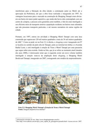 87
interferiram para a liberação da obra (desde a contratação junto ao Metrô até a
aprovação da Prefeitura), até que a obra fosse realizada e inaugurada em 1997. As
vantagens locacionais para o mercado na construção do Shopping Tatuapé eram obvias:
em um bairro de maior poder aquisitivo, que ainda não havia sido contemplado com um
centro de compras, a procura seria garantida como também, o fato de estar interligado a
um eficiente meio de transporte atrairia a população residente em bairros mais afastados
que não possuíam transporte particular, e até mesmo moradores de outras regiões da
cidade.
Portanto, em 1997, entrou em atividade o Shopping Metrô Tatuapé com uma área
construída que superavam 120 mil metros quadrados e mais de 36 mil metros quadrados
de ABL52
. Como se pode ver na Foto 2.2, à direita, o shopping center inaugurado em 97
se localiza no sentido da parte alta do Tatuapé, junto ao terminal de ônibus e à Avenida
Radial Leste, e está interligado à estação de Trem e Metrô Tatuapé por uma passarela
que segue sobre esta avenida. Ainda na foto, que já se refere ao momento atual (meados
dos anos 2000), é interessante notar que à esquerda existe um novo volume também
interligado à estação: trata-se da ampliação deste shopping, o Shopping Metrô
Boulevard Tatuapé, inaugurado em 2007, consagrando este modelo de empreendimento.
Foto 2.2: Shopping Metrô Tatuapé e Estação de Trem e Metrô Tatuapé
Fonte: Imagem disponível na internet53
52
Informações retiradas do site <http://www.shoppingtatuape.com.br>.
53
Site<http://www.adtrem.com.br/trp/o_trem_rapido_de_passageiros/jurandir.html>.Acesso em nov. 2007.
 