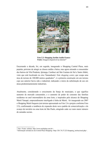 89
Foto 2.3: Shopping Jardim Anália Franco
Fonte: Imagem disponível na internet56
Encerrando a década, foi, em seguida, inaugurado o Shopping Central Plaza, mais
popular, próximo de atingir as classes média e baixa, mas agora mirando o consumidor
dos bairros de Vila Prudente, Ipiranga, Cambuci até São Caetano do Sul e Santo Abdré,
visto que está localizado no eixo Tamanduateí. Este shopping center, que ocupa uma
área de terreno de 100.000 metros quadrados57
, é a primeira construção em um terreno
cujo uso anterior havia sido o industrial, indicando o início da substituição de uso em
áreas predominantemente industriais.
Atualmente, considerando o crescimento da franja do município, o que significa
aumento de mercado consumidor, e o aumento de poder de consumo das famílias
residentes no anel intermediário da zona leste, e inspirados pelo alcance do Shopping
Metrô Tatuapé, empreendimento interligado à linha de Metrô, foi inaugurado em 2007
o Shopping Metrô Itaquera (em terreno apresentado na Foto 2.4 e projeto conforme Foto
2.5), confirmando a tendência de expansão deste novo padrão de comercialização e do
avanço do terciário na zona leste de São Paulo, atingindo cada vez mais maior número
de camadas sociais.
56
Site <Fonte: website http://www.multiplan.com.br>.
57
Informação retirada do site Central Plaza Shopping <http://201.76.37.223/shopping_institucional.php>.
 