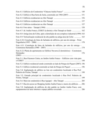 IX
Foto 4.1: Edifícios do Condomínio “Chácara Anália Franco” ................................... 149
Foto 4.2: Edifício à Rua Serra de Juréa, construído em 1984 (2007) ......................... 151
Foto 4.3: Edifícios residenciais no Alto Tatuapé ........................................................ 156
Foto 4.4: Edifícios residenciais no Alto Tatuapé ........................................................ 157
Foto 4.5: Edifícios residenciais no Alto Tatuapé ........................................................ 157
Foto 4.6: Foto aérea – Tatuapé (1994) ........................................................................ 158
Foto 4.7: Jd. Anália Franco, CERET (à direita) e Alto Tatuapé ao fundo .................. 162
Foto 4.8: Antiga área da Celite, após a demolição de seu complexo industrial (1999) 163
Foto 4.9: Verticalização residencial de alto padrão na antiga área da Celite .............. 163
Foto 4.10: Cronologia de fotos de fachadas de edifícios, por ano de entrega – Porte
Engenharia (1993 – 2006) ........................................................................................... 170
Foto 4.11: Cronologia de fotos de fachadas de edifícios, por ano de entrega –
Construtora Hernandez (1980 – 2007) ........................................................................ 174
Foto 4.12: Planta de apartamento no Edifício Navarra (2 dormitórios) – Construtora
Hernandez
(2005) ........................................................................................................
176
Foto 5.1: Rua Eleonora Cintra, no Jardim Anália Franco – Edifícios com vista para
o CERET ..................................................................................................................... 194
Foto 5.2: Edifício residencial sendo construído ao lado do Parque do Piqueri (2007). 196
Foto 5.3: Edifício residencial construído ao lado do Parque do Piqueri ..................... 196
Foto 5.4: Implantação de edifício no lote em condomínio localizado à Rua Prof.
Pedreira de Freitas, Tatuapé ........................................................................................ 198
Foto 5.5: Entrada principal de condomínio localizado à Rua Prof. Pedreira de
Freitas, Tatuapé ........................................................................................................... 199
Foto 5.6: Muro de condomínio à Rua Aguapeí – Alto Tatuapé .................................. 205
Foto 5.7: Rua de acesso ao Shopping Jardim Anália Franco e muros de edifícios ...... 206
Foto 5.8: Implantação de edifícios de alto padrão no Jardim Anália Fraco, com
equipamentos de lazer internos e espaço público esvaziado ...................................... 206
 
