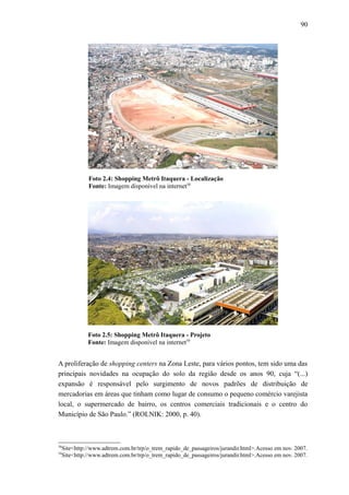 90
Foto 2.4: Shopping Metrô Itaquera - Localização
Fonte: Imagem disponível na internet58
Foto 2.5: Shopping Metrô Itaquera - Projeto
Fonte: Imagem disponível na internet59
A proliferação de shopping centers na Zona Leste, para vários pontos, tem sido uma das
principais novidades na ocupação do solo da região desde os anos 90, cuja “(...)
expansão é responsável pelo surgimento de novos padrões de distribuição de
mercadorias em áreas que tinham como lugar de consumo o pequeno comércio varejista
local, o supermercado de bairro, os centros comerciais tradicionais e o centro do
Município de São Paulo.” (ROLNIK: 2000, p. 40).
58
Site<http://www.adtrem.com.br/trp/o_trem_rapido_de_passageiros/jurandir.html>.Acesso em nov. 2007.
59
Site<http://www.adtrem.com.br/trp/o_trem_rapido_de_passageiros/jurandir.html>.Acesso em nov. 2007.
 