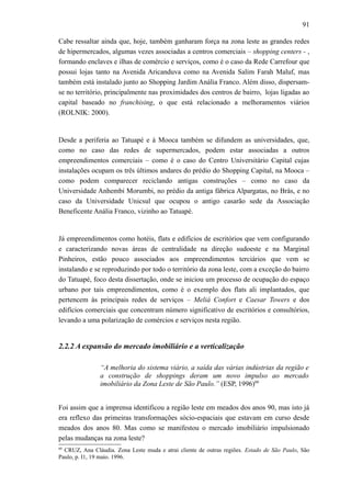 91
Cabe ressaltar ainda que, hoje, também ganharam força na zona leste as grandes redes
de hipermercados, algumas vezes associadas a centros comerciais – shopping centers - ,
formando enclaves e ilhas de comércio e serviços, como é o caso da Rede Carrefour que
possui lojas tanto na Avenida Aricanduva como na Avenida Salim Farah Maluf, mas
também está instalado junto ao Shopping Jardim Anália Franco. Além disso, dispersam-
se no território, principalmente nas proximidades dos centros de bairro, lojas ligadas ao
capital baseado no franchising, o que está relacionado a melhoramentos viários
(ROLNIK: 2000).
Desde a periferia ao Tatuapé e à Mooca também se difundem as universidades, que,
como no caso das redes de supermercados, podem estar associadas a outros
empreendimentos comerciais – como é o caso do Centro Universitário Capital cujas
instalações ocupam os três últimos andares do prédio do Shopping Capital, na Mooca –
como podem comparecer reciclando antigas construções – como no caso da
Universidade Anhembi Morumbi, no prédio da antiga fábrica Alpargatas, no Brás, e no
caso da Universidade Unicsul que ocupou o antigo casarão sede da Associação
Beneficente Anália Franco, vizinho ao Tatuapé.
Já empreendimentos como hotéis, flats e edifícios de escritórios que vem configurando
e caracterizando novas áreas de centralidade na direção sudoeste e na Marginal
Pinheiros, estão pouco associados aos empreendimentos terciários que vem se
instalando e se reproduzindo por todo o território da zona leste, com a exceção do bairro
do Tatuapé, foco desta dissertação, onde se iniciou um processo de ocupação do espaço
urbano por tais empreendimentos, como é o exemplo dos flats ali implantados, que
pertencem às principais redes de serviços – Meliá Confort e Caesar Towers e dos
edifícios comerciais que concentram número significativo de escritórios e consultórios,
levando a uma polarização de comércios e serviços nesta região.
2.2.2 A expansão do mercado imobiliário e a verticalização
“A melhoria do sistema viário, a saída das várias indústrias da região e
a construção de shoppings deram um novo impulso ao mercado
imobiliário da Zona Leste de São Paulo.” (ESP, 1996)60
Foi assim que a imprensa identificou a região leste em meados dos anos 90, mas isto já
era reflexo das primeiras transformações sócio-espaciais que estavam em curso desde
meados dos anos 80. Mas como se manifestou o mercado imobiliário impulsionado
pelas mudanças na zona leste?
60
CRUZ, Ana Cláudia. Zona Leste muda e atrai cliente de outras regiões. Estado de São Paulo, São
Paulo, p. I1, 19 maio. 1996.
 